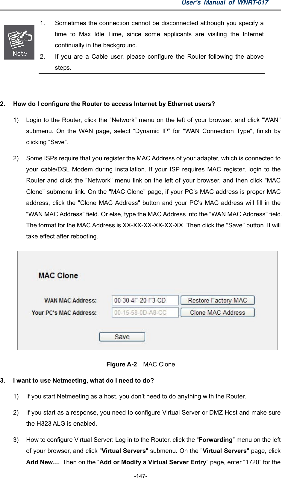 User’s Manual of WNRT-617  -147-  1.  Sometimes the connection cannot be disconnected although you specify a time to Max Idle Time, since some applicants are visiting the Internet continually in the background. 2.  If you are a Cable user, please configure the Router following the above steps.  2.  How do I configure the Router to access Internet by Ethernet users? 1)  Login to the Router, click the “Network” menu on the left of your browser, and click &quot;WAN&quot; submenu. On the WAN page, select “Dynamic IP” for &quot;WAN Connection Type&quot;, finish by clicking “Save”. 2)  Some ISPs require that you register the MAC Address of your adapter, which is connected to your cable/DSL Modem during installation. If your ISP requires MAC register, login to the Router and click the &quot;Network&quot; menu link on the left of your browser, and then click &quot;MAC Clone&quot; submenu link. On the &quot;MAC Clone&quot; page, if your PC’s MAC address is proper MAC address, click the &quot;Clone MAC Address&quot; button and your PC’s MAC address will fill in the &quot;WAN MAC Address&quot; field. Or else, type the MAC Address into the &quot;WAN MAC Address&quot; field. The format for the MAC Address is XX-XX-XX-XX-XX-XX. Then click the &quot;Save&quot; button. It will take effect after rebooting.  Figure A-2  MAC Clone 3.  I want to use Netmeeting, what do I need to do? 1)  If you start Netmeeting as a host, you don’t need to do anything with the Router. 2)  If you start as a response, you need to configure Virtual Server or DMZ Host and make sure the H323 ALG is enabled. 3)  How to configure Virtual Server: Log in to the Router, click the “Forwarding” menu on the left of your browser, and click &quot;Virtual Servers&quot; submenu. On the &quot;Virtual Servers&quot; page, click Add New…. Then on the “Add or Modify a Virtual Server Entry” page, enter “1720” for the 