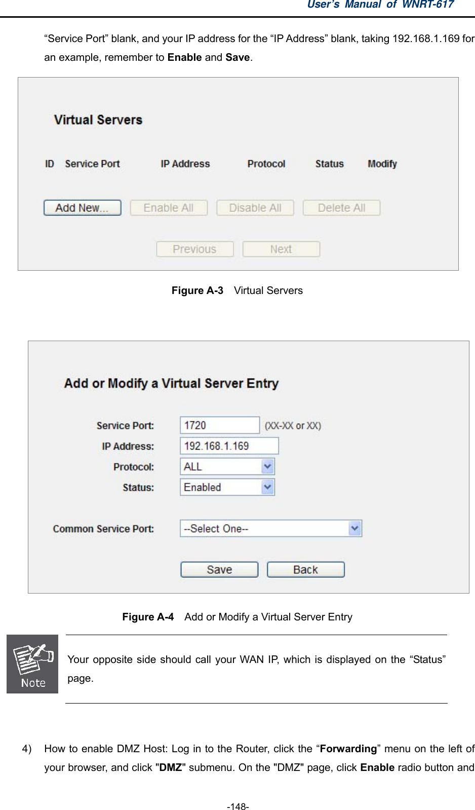 User’s Manual of WNRT-617  -148- “Service Port” blank, and your IP address for the “IP Address” blank, taking 192.168.1.169 for an example, remember to Enable and Save.   Figure A-3  Virtual Servers   Figure A-4    Add or Modify a Virtual Server Entry  Your opposite side should call your WAN IP, which is displayed on the “Status” page.  4)  How to enable DMZ Host: Log in to the Router, click the “Forwarding” menu on the left of your browser, and click &quot;DMZ&quot; submenu. On the &quot;DMZ&quot; page, click Enable radio button and 