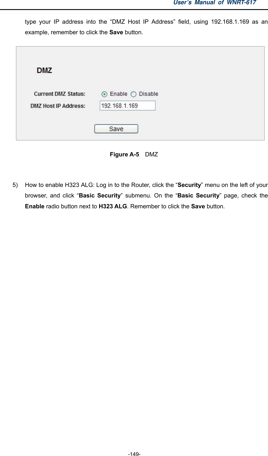 User’s Manual of WNRT-617  -149- type your IP address into the “DMZ Host IP Address” field, using 192.168.1.169 as an example, remember to click the Save button.    Figure A-5  DMZ  5)  How to enable H323 ALG: Log in to the Router, click the “Security” menu on the left of your browser, and click “Basic Security” submenu. On the “Basic Security” page, check the Enable radio button next to H323 ALG. Remember to click the Save button. 