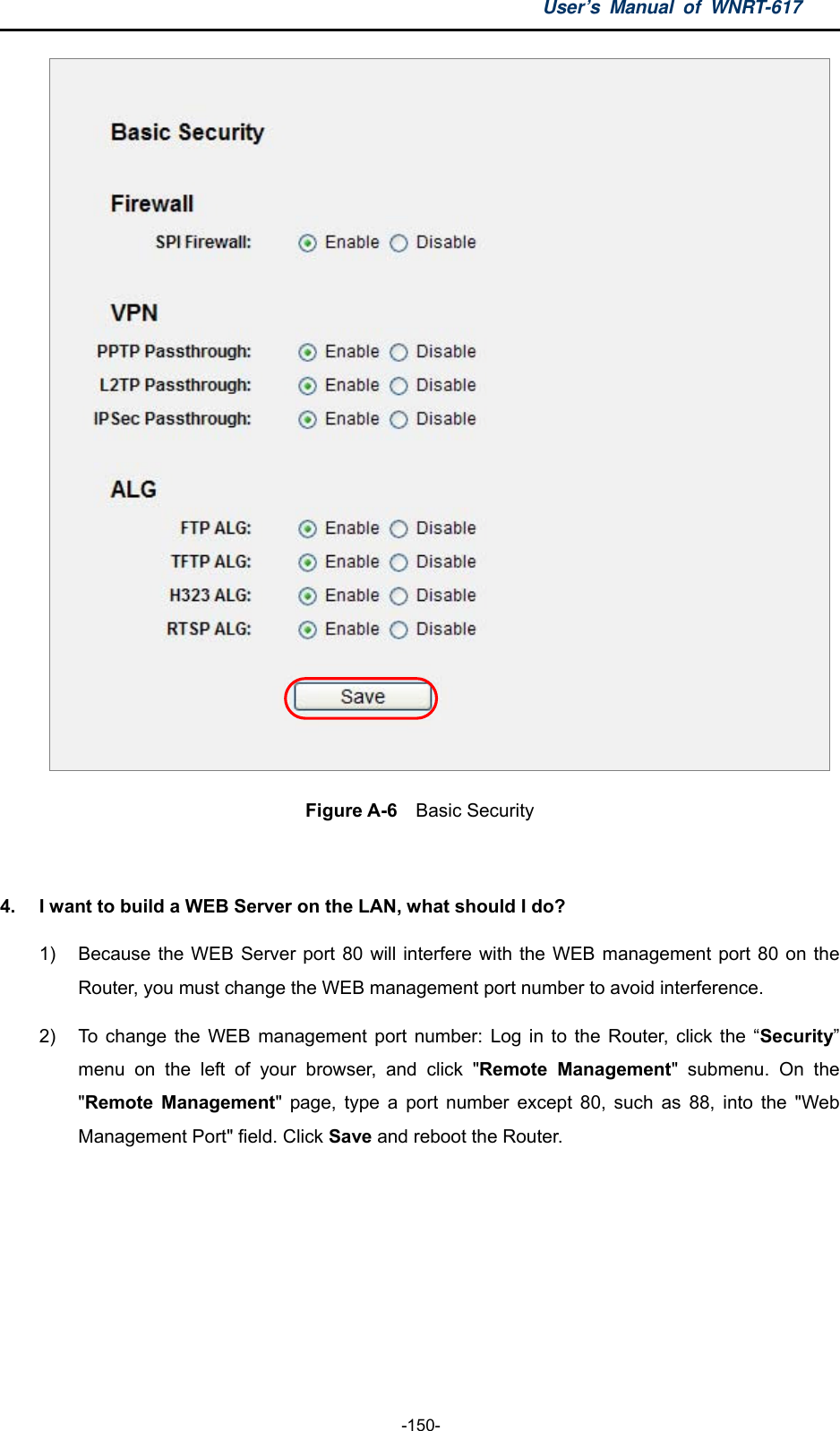 User’s Manual of WNRT-617  -150-  Figure A-6  Basic Security  4.  I want to build a WEB Server on the LAN, what should I do? 1)  Because the WEB Server port 80 will interfere with the WEB management port 80 on the Router, you must change the WEB management port number to avoid interference. 2)  To change the WEB management port number: Log in to the Router, click the “Security” menu on the left of your browser, and click &quot;Remote Management&quot; submenu. On the &quot;Remote Management&quot; page, type a port number except 80, such as 88, into the &quot;Web Management Port&quot; field. Click Save and reboot the Router. 