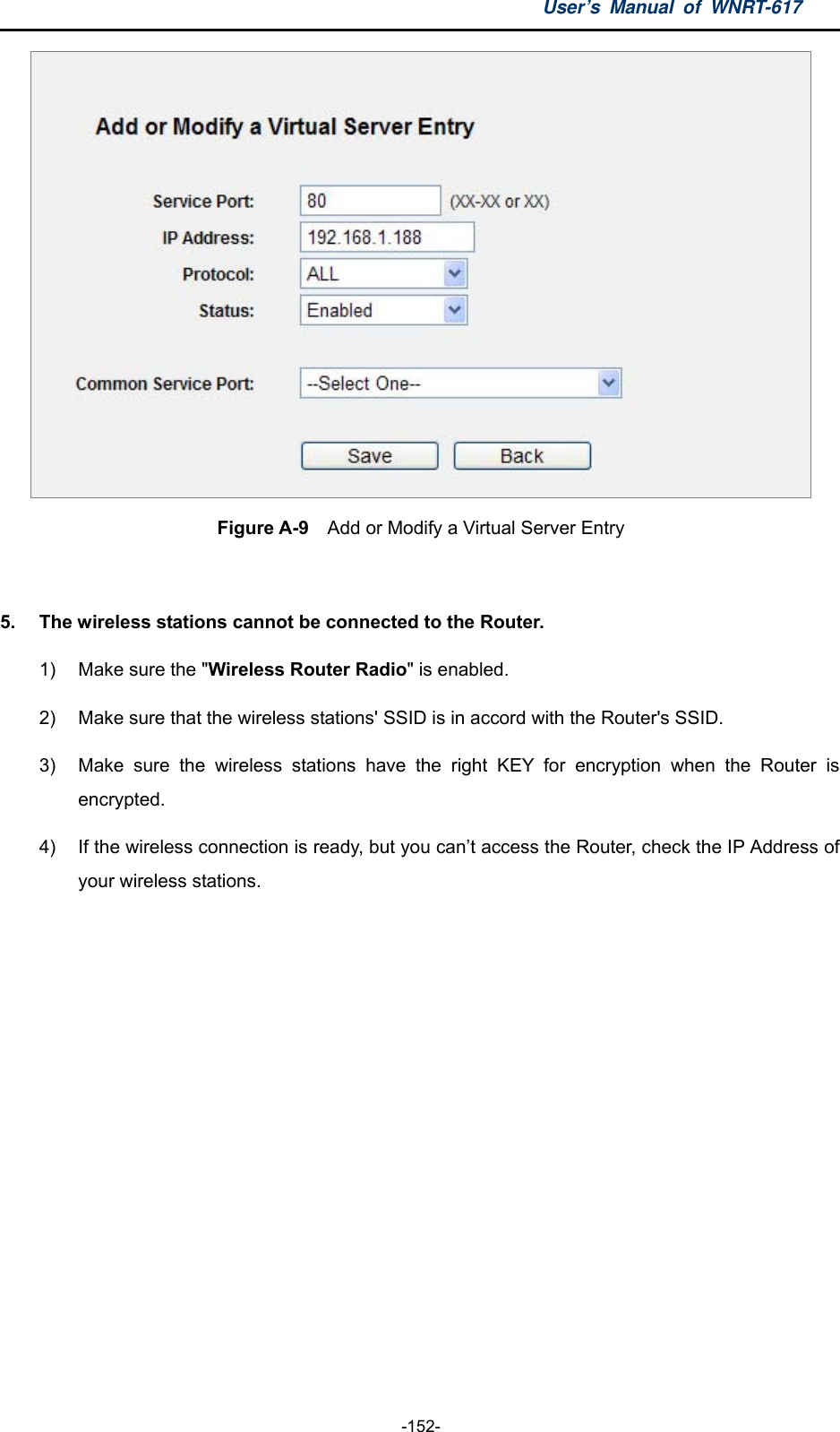 User’s Manual of WNRT-617  -152-  Figure A-9    Add or Modify a Virtual Server Entry  5.  The wireless stations cannot be connected to the Router. 1)  Make sure the &quot;Wireless Router Radio&quot; is enabled. 2)  Make sure that the wireless stations&apos; SSID is in accord with the Router&apos;s SSID. 3)  Make sure the wireless stations have the right KEY for encryption when the Router is encrypted. 4)  If the wireless connection is ready, but you can’t access the Router, check the IP Address of your wireless stations.  