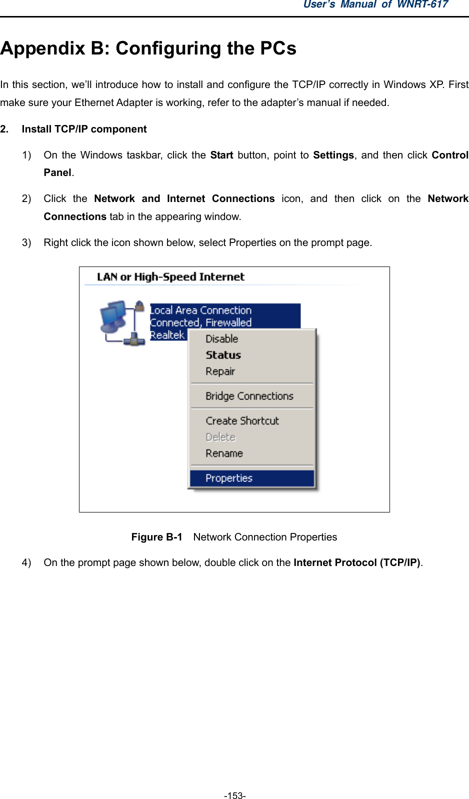 User’s Manual of WNRT-617  -153- Appendix B: Configuring the PCs In this section, we’ll introduce how to install and configure the TCP/IP correctly in Windows XP. First make sure your Ethernet Adapter is working, refer to the adapter’s manual if needed. 2.  Install TCP/IP component 1)  On the Windows taskbar, click the Start button, point to Settings, and then click Control Panel. 2) Click the Network and Internet Connections icon, and then click on the Network Connections tab in the appearing window. 3)  Right click the icon shown below, select Properties on the prompt page.  Figure B-1  Network Connection Properties 4)  On the prompt page shown below, double click on the Internet Protocol (TCP/IP). 