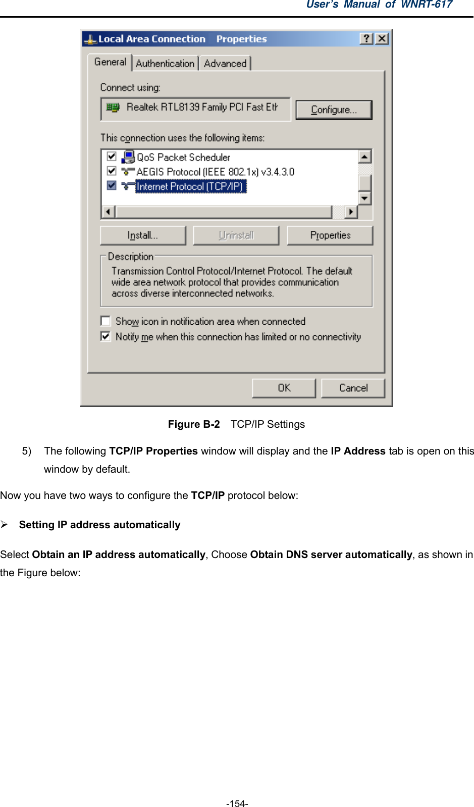 User’s Manual of WNRT-617  -154-  Figure B-2  TCP/IP Settings 5) The following TCP/IP Properties window will display and the IP Address tab is open on this window by default. Now you have two ways to configure the TCP/IP protocol below:  Setting IP address automatically Select Obtain an IP address automatically, Choose Obtain DNS server automatically, as shown in the Figure below: 