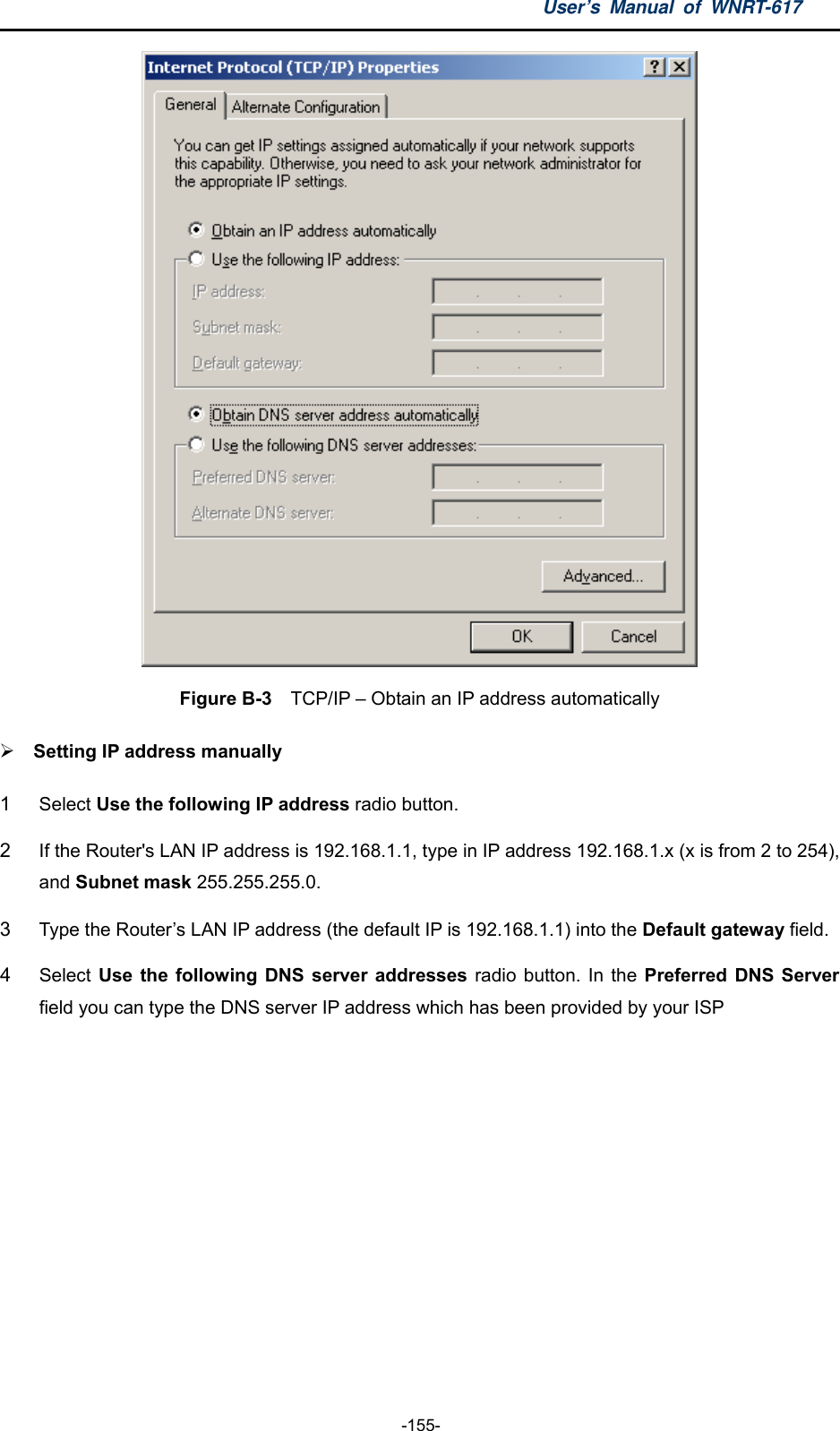 User’s Manual of WNRT-617  -155-  Figure B-3    TCP/IP – Obtain an IP address automatically  Setting IP address manually 1  Select Use the following IP address radio button.   2  If the Router&apos;s LAN IP address is 192.168.1.1, type in IP address 192.168.1.x (x is from 2 to 254), and Subnet mask 255.255.255.0. 3  Type the Router’s LAN IP address (the default IP is 192.168.1.1) into the Default gateway field. 4  Select Use the following DNS server addresses radio button. In the Preferred DNS Server field you can type the DNS server IP address which has been provided by your ISP 