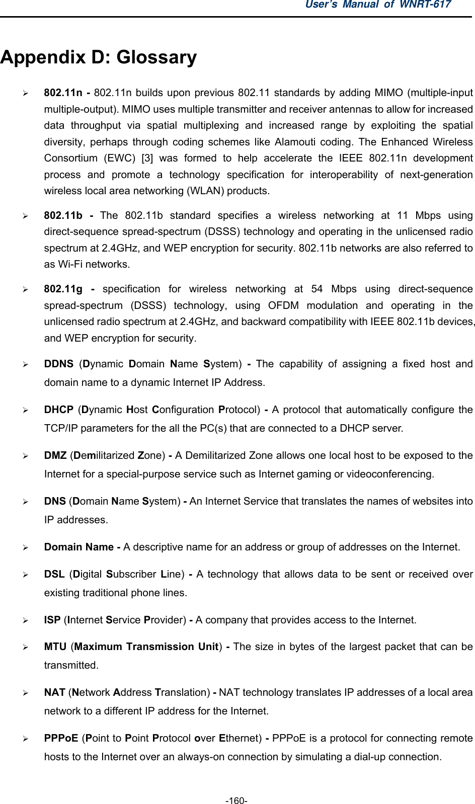 User’s Manual of WNRT-617  -160- Appendix D: Glossary  802.11n - 802.11n builds upon previous 802.11 standards by adding MIMO (multiple-input multiple-output). MIMO uses multiple transmitter and receiver antennas to allow for increased data throughput via spatial multiplexing and increased range by exploiting the spatial diversity, perhaps through coding schemes like Alamouti coding. The Enhanced Wireless Consortium (EWC) [3] was formed to help accelerate the IEEE 802.11n development process and promote a technology specification for interoperability of next-generation wireless local area networking (WLAN) products.  802.11b - The 802.11b standard specifies a wireless networking at 11 Mbps using direct-sequence spread-spectrum (DSSS) technology and operating in the unlicensed radio spectrum at 2.4GHz, and WEP encryption for security. 802.11b networks are also referred to as Wi-Fi networks.  802.11g - specification for wireless networking at 54 Mbps using direct-sequence spread-spectrum (DSSS) technology, using OFDM modulation and operating in the unlicensed radio spectrum at 2.4GHz, and backward compatibility with IEEE 802.11b devices, and WEP encryption for security.  DDNS  (Dynamic  Domain  Name  System) - The capability of assigning a fixed host and domain name to a dynamic Internet IP Address.    DHCP (Dynamic Host Configuration Protocol) - A protocol that automatically configure the TCP/IP parameters for the all the PC(s) that are connected to a DHCP server.  DMZ (Demilitarized Zone) - A Demilitarized Zone allows one local host to be exposed to the Internet for a special-purpose service such as Internet gaming or videoconferencing.  DNS (Domain Name System) - An Internet Service that translates the names of websites into IP addresses.  Domain Name - A descriptive name for an address or group of addresses on the Internet.    DSL  (Digital Subscriber Line) - A technology that allows data to be sent or received over existing traditional phone lines.  ISP (Internet Service Provider) - A company that provides access to the Internet.  MTU (Maximum Transmission Unit) - The size in bytes of the largest packet that can be transmitted.  NAT (Network Address Translation) - NAT technology translates IP addresses of a local area network to a different IP address for the Internet.  PPPoE (Point to Point Protocol over Ethernet) - PPPoE is a protocol for connecting remote hosts to the Internet over an always-on connection by simulating a dial-up connection. 