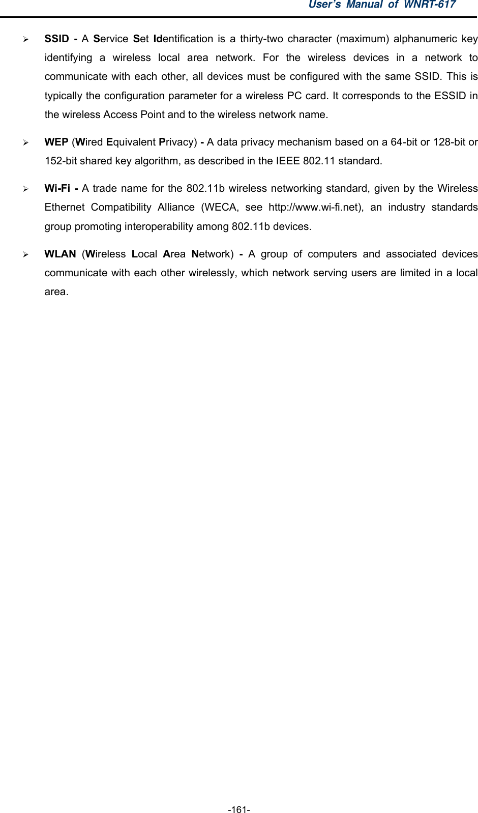 User’s Manual of WNRT-617  -161-  SSID - A  Service  Set Identification is a thirty-two character (maximum) alphanumeric key identifying a wireless local area network. For the wireless devices in a network to communicate with each other, all devices must be configured with the same SSID. This is typically the configuration parameter for a wireless PC card. It corresponds to the ESSID in the wireless Access Point and to the wireless network name.    WEP (Wired Equivalent Privacy) - A data privacy mechanism based on a 64-bit or 128-bit or 152-bit shared key algorithm, as described in the IEEE 802.11 standard.    Wi-Fi - A trade name for the 802.11b wireless networking standard, given by the Wireless Ethernet Compatibility Alliance (WECA, see http://www.wi-fi.net), an industry standards group promoting interoperability among 802.11b devices.  WLAN  (Wireless  Local  Area  Network)  - A group of computers and associated devices communicate with each other wirelessly, which network serving users are limited in a local area.  