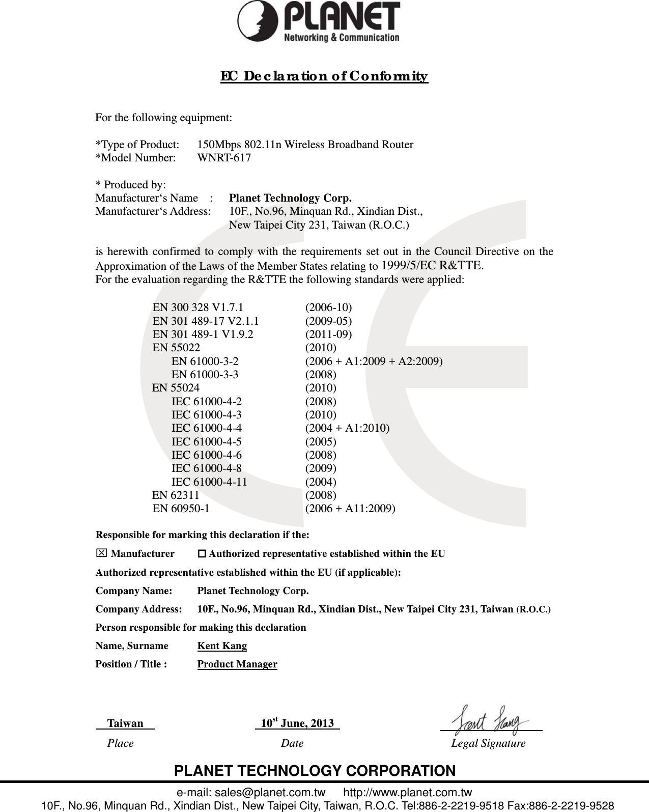  EC De c la ra tion of Co nformity   For the following equipment:  *Type of Product:      150Mbps 802.11n Wireless Broadband Router *Model Number:      WNRT-617  * Produced by:  Manufacturer‘s Name  :   Planet Technology Corp. Manufacturer‘s Address:      10F., No.96, Minquan Rd., Xindian Dist.,   New Taipei City 231, Taiwan (R.O.C.)  is herewith confirmed to comply with the requirements set out in the Council Directive on the Approximation of the Laws of the Member States relating to 1999/5/EC R&amp;TTE.  For the evaluation regarding the R&amp;TTE the following standards were applied:   EN 300 328 V1.7.1  (2006-10) EN 301 489-17 V2.1.1  (2009-05) EN 301 489-1 V1.9.2  (2011-09) EN 55022  (2010) EN 61000-3-2  (2006 + A1:2009 + A2:2009) EN 61000-3-3  (2008)  EN 55024  (2010) IEC 61000-4-2  (2008) IEC 61000-4-3  (2010) IEC 61000-4-4  (2004 + A1:2010) IEC 61000-4-5  (2005) IEC 61000-4-6  (2008) IEC 61000-4-8  (2009) IEC 61000-4-11  (2004)  EN 62311  (2008) EN 60950-1  (2006 + A11:2009)   Responsible for marking this declaration if the:  Manufacturer   Authorized representative established within the EU Authorized representative established within the EU (if applicable): Company Name:    Planet Technology Corp. Company Address:  10F., No.96, Minquan Rd., Xindian Dist., New Taipei City 231, Taiwan (R.O.C.) Person responsible for making this declaration Name, Surname      Kent Kang Position / Title :      Product Manager     Taiwan                10st June, 2013          Place  Date   Legal Signature       PLANET TECHNOLOGY CORPORATION e-mail: sales@planet.com.tw   http://www.planet.com.tw 10F., No.96, Minquan Rd., Xindian Dist., New Taipei City, Taiwan, R.O.C. Tel:886-2-2219-9518 Fax:886-2-2219-9528 