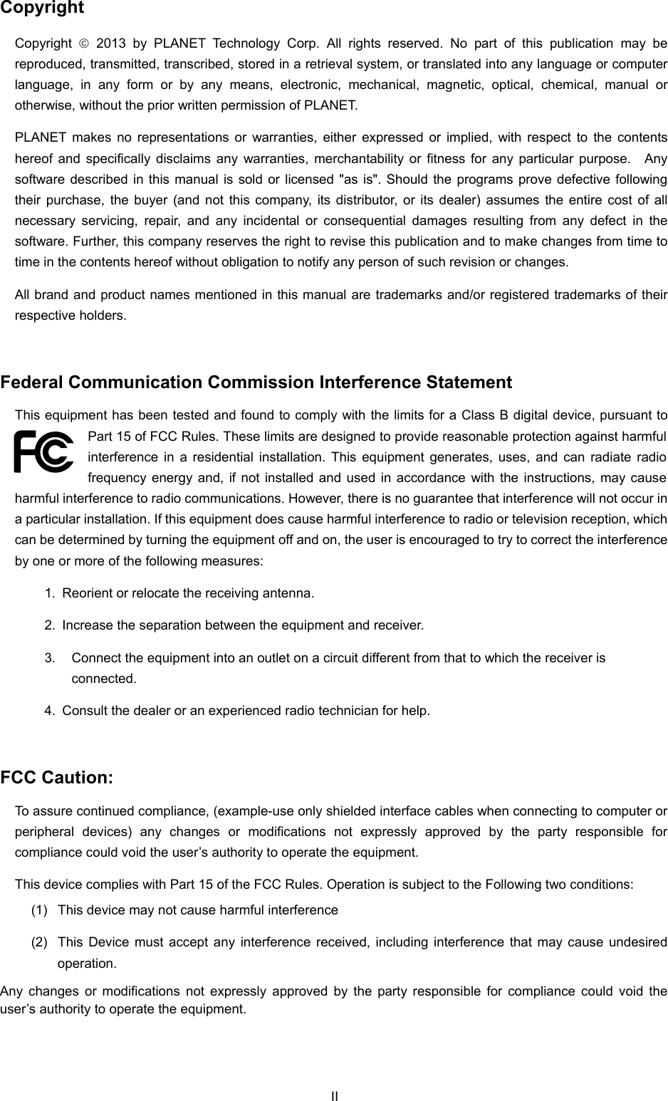  Copyright Copyright   2013 by PLANET Technology Corp. All rights reserved. No part of this publication may be reproduced, transmitted, transcribed, stored in a retrieval system, or translated into any language or computer language, in any form or by any means, electronic, mechanical, magnetic, optical, chemical, manual or otherwise, without the prior written permission of PLANET. PLANET makes no representations or warranties, either expressed or implied, with respect to the contents hereof and specifically disclaims any warranties, merchantability or fitness for any particular purpose.  Any software described in this manual is sold or licensed &quot;as is&quot;. Should the programs prove defective following their purchase, the buyer (and not this company, its distributor, or its dealer) assumes the entire cost of all necessary servicing, repair, and any incidental or consequential damages resulting from any defect in the software. Further, this company reserves the right to revise this publication and to make changes from time to time in the contents hereof without obligation to notify any person of such revision or changes. All brand and product names mentioned in this manual are trademarks and/or registered trademarks of their respective holders.  Federal Communication Commission Interference Statement This equipment has been tested and found to comply with the limits for a Class B digital device, pursuant to Part 15 of FCC Rules. These limits are designed to provide reasonable protection against harmful interference in a residential installation. This equipment generates, uses, and can radiate radio frequency energy and, if not installed and used in accordance with the instructions, may cause harmful interference to radio communications. However, there is no guarantee that interference will not occur in a particular installation. If this equipment does cause harmful interference to radio or television reception, which can be determined by turning the equipment off and on, the user is encouraged to try to correct the interference by one or more of the following measures:     1.  Reorient or relocate the receiving antenna. 2.  Increase the separation between the equipment and receiver. 3.  Connect the equipment into an outlet on a circuit different from that to which the receiver is connected. 4.  Consult the dealer or an experienced radio technician for help.  FCC Caution:   To assure continued compliance, (example-use only shielded interface cables when connecting to computer or peripheral devices) any changes or modifications not expressly approved by the party responsible for compliance could void the user’s authority to operate the equipment. This device complies with Part 15 of the FCC Rules. Operation is subject to the Following two conditions:   (1)  This device may not cause harmful interference (2)  This Device must accept any interference received, including interference that may cause undesired operation. Any changes or modifications not expressly approved by the party responsible for compliance could void the user’s authority to operate the equipment. II 