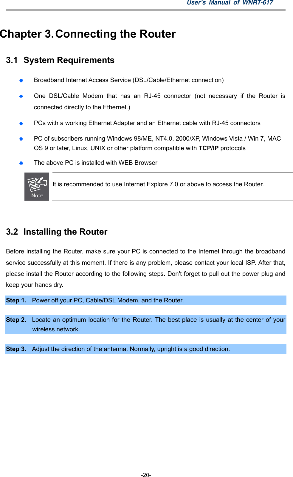 User’s Manual of WNRT-617  -20- Chapter 3. Connecting the Router 3.1  System Requirements  Broadband Internet Access Service (DSL/Cable/Ethernet connection)  One DSL/Cable Modem that has an RJ-45 connector (not necessary if the Router is connected directly to the Ethernet.)  PCs with a working Ethernet Adapter and an Ethernet cable with RJ-45 connectors    PC of subscribers running Windows 98/ME, NT4.0, 2000/XP, Windows Vista / Win 7, MAC OS 9 or later, Linux, UNIX or other platform compatible with TCP/IP protocols  The above PC is installed with WEB Browser  It is recommended to use Internet Explore 7.0 or above to access the Router.  3.2  Installing the Router Before installing the Router, make sure your PC is connected to the Internet through the broadband service successfully at this moment. If there is any problem, please contact your local ISP. After that, please install the Router according to the following steps. Don&apos;t forget to pull out the power plug and keep your hands dry. Step 1.  Power off your PC, Cable/DSL Modem, and the Router.    Step 2.  Locate an optimum location for the Router. The best place is usually at the center of your wireless network.  Step 3.  Adjust the direction of the antenna. Normally, upright is a good direction. 