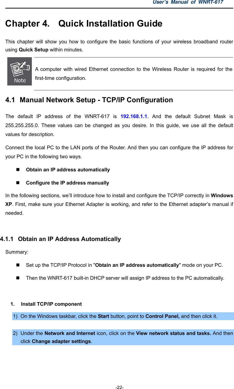 User’s Manual of WNRT-617  -22- Chapter 4.  Quick Installation Guide This chapter will show you how to configure the basic functions of your wireless broadband router using Quick Setup within minutes.  A computer with wired Ethernet connection to the Wireless Router is required for the first-time configuration. 4.1  Manual Network Setup - TCP/IP Configuration The default IP address of the WNRT-617 is 192.168.1.1. And the default Subnet Mask is 255.255.255.0. These values can be changed as you desire. In this guide, we use all the default values for description. Connect the local PC to the LAN ports of the Router. And then you can configure the IP address for your PC in the following two ways.  Obtain an IP address automatically    Configure the IP address manually In the following sections, we’ll introduce how to install and configure the TCP/IP correctly in Windows XP. First, make sure your Ethernet Adapter is working, and refer to the Ethernet adapter’s manual if needed.  4.1.1  Obtain an IP Address Automatically Summary:    Set up the TCP/IP Protocol in &quot;Obtain an IP address automatically&quot; mode on your PC.   Then the WNRT-617 built-in DHCP server will assign IP address to the PC automatically.  1.  Install TCP/IP component 1)  On the Windows taskbar, click the Start button, point to Control Panel, and then click it.  2) Under the Network and Internet icon, click on the View network status and tasks. And then click Change adapter settings. 