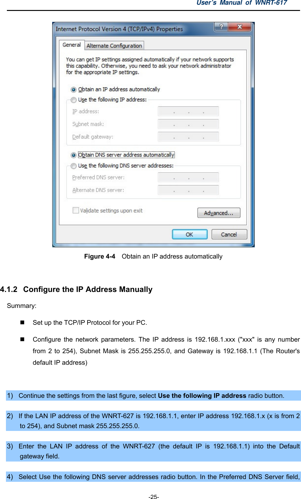 User’s Manual of WNRT-617  -25-  Figure 4-4    Obtain an IP address automatically  4.1.2  Configure the IP Address Manually Summary:    Set up the TCP/IP Protocol for your PC.   Configure the network parameters. The IP address is 192.168.1.xxx (&quot;xxx&quot; is any number from 2 to 254), Subnet Mask is 255.255.255.0, and Gateway is 192.168.1.1 (The Router&apos;s default IP address)  1)  Continue the settings from the last figure, select Use the following IP address radio button.  2)  If the LAN IP address of the WNRT-627 is 192.168.1.1, enter IP address 192.168.1.x (x is from 2 to 254), and Subnet mask 255.255.255.0.  3)  Enter the LAN IP address of the WNRT-627 (the default IP is 192.168.1.1) into the Default gateway field.  4)  Select Use the following DNS server addresses radio button. In the Preferred DNS Server field, 