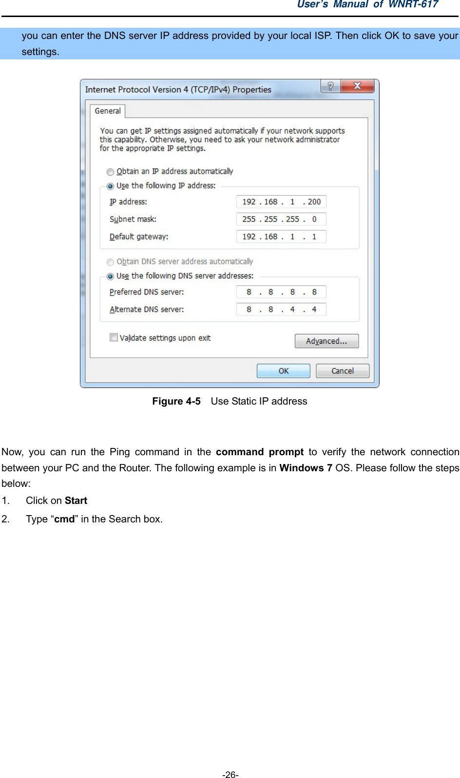 User’s Manual of WNRT-617  -26- you can enter the DNS server IP address provided by your local ISP. Then click OK to save your settings.  Figure 4-5    Use Static IP address  Now, you can run the Ping command in the command prompt to verify the network connection between your PC and the Router. The following example is in Windows 7 OS. Please follow the steps below: 1. Click on Start 2. Type “cmd” in the Search box. 