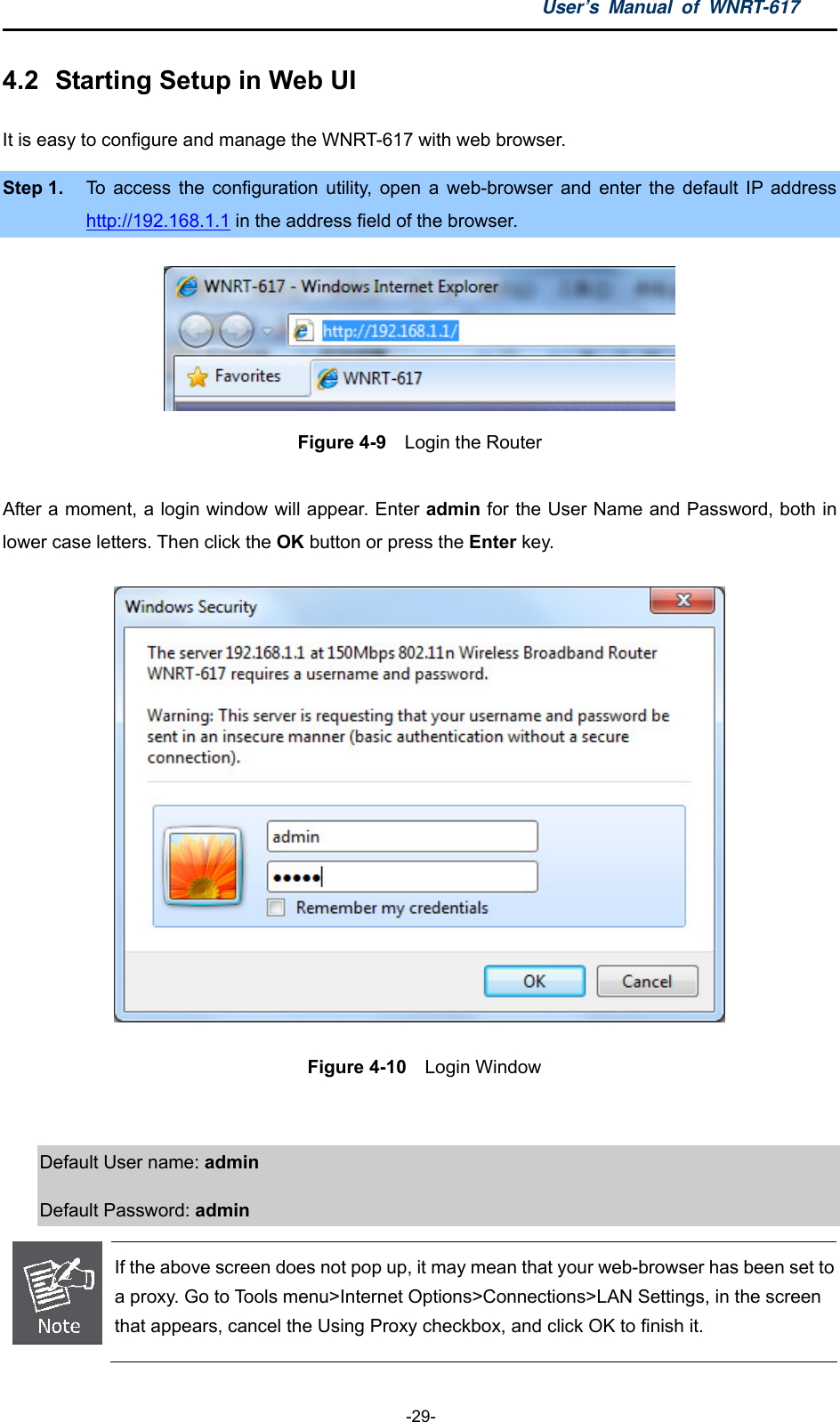 User’s Manual of WNRT-617  -29- 4.2  Starting Setup in Web UI It is easy to configure and manage the WNRT-617 with web browser. Step 1.  To access the configuration utility, open a web-browser and enter the default IP address http://192.168.1.1 in the address field of the browser.  Figure 4-9  Login the Router  After a moment, a login window will appear. Enter admin for the User Name and Password, both in lower case letters. Then click the OK button or press the Enter key.   Figure 4-10  Login Window  Default User name: admin  Default Password: admin  If the above screen does not pop up, it may mean that your web-browser has been set to a proxy. Go to Tools menu&gt;Internet Options&gt;Connections&gt;LAN Settings, in the screen that appears, cancel the Using Proxy checkbox, and click OK to finish it. 