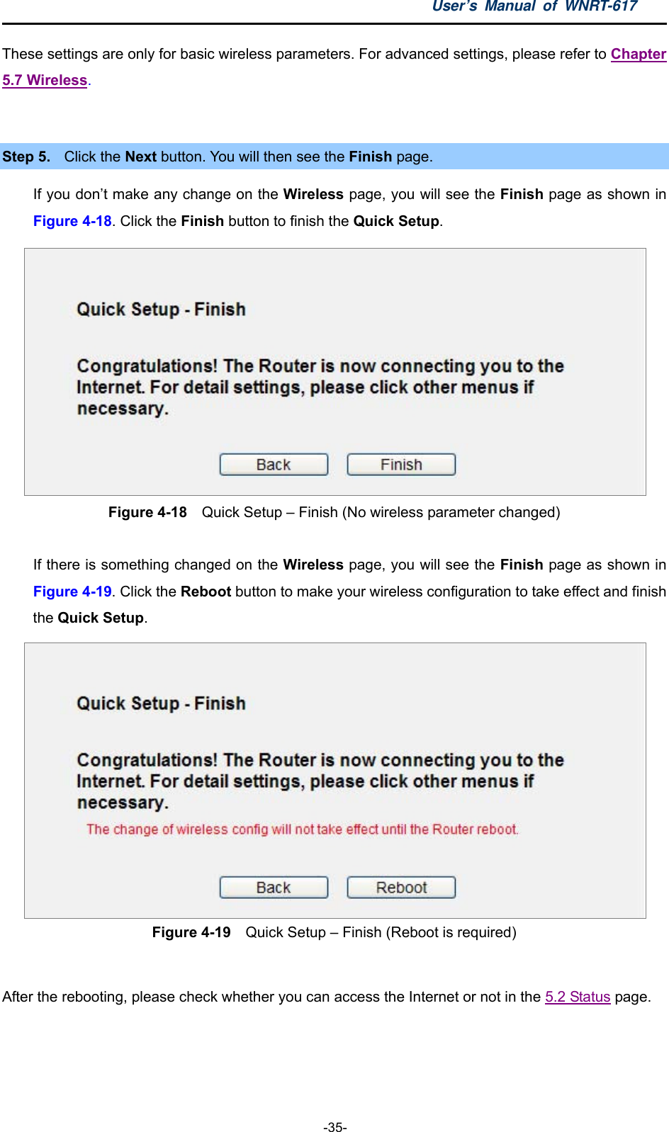 User’s Manual of WNRT-617  -35- Chapter These settings are only for basic wireless parameters. For advanced settings, please refer to 5.7 Wireless.   Step 5.  Click the Next button. You will then see the Finish page.   If you don’t make any change on the Wireless page, you will see the Finish page as shown in Figure 4-18. Click the Finish button to finish the Quick Setup.   Figure 4-18  Quick Setup – Finish (No wireless parameter changed)  If there is something changed on the Wireless page, you will see the Finish page as shown in Figure 4-19. Click the Reboot button to make your wireless configuration to take effect and finish the Quick Setup.  Figure 4-19  Quick Setup – Finish (Reboot is required)  After the rebooting, please check whether you can access the Internet or not in the 5.2 Status page.    