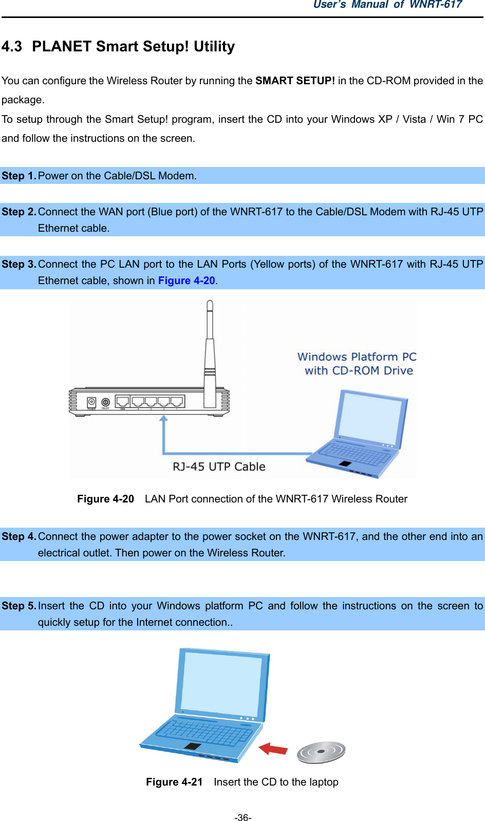 User’s Manual of WNRT-617  -36- 4.3  PLANET Smart Setup! Utility You can configure the Wireless Router by running the SMART SETUP! in the CD-ROM provided in the package. To setup through the Smart Setup! program, insert the CD into your Windows XP / Vista / Win 7 PC and follow the instructions on the screen.  Step 1. Power on the Cable/DSL Modem.  Step 2. Connect the WAN port (Blue port) of the WNRT-617 to the Cable/DSL Modem with RJ-45 UTP Ethernet cable.  Step 3. Connect the PC LAN port to the LAN Ports (Yellow ports) of the WNRT-617 with RJ-45 UTP Ethernet cable, shown in Figure 4-20.  Figure 4-20   LAN Port connection of the WNRT-617 Wireless Router  Step 4. Connect the power adapter to the power socket on the WNRT-617, and the other end into an electrical outlet. Then power on the Wireless Router.  Step 5. Insert the CD into your Windows platform PC and follow the instructions on the screen to quickly setup for the Internet connection..  Figure 4-21    Insert the CD to the laptop 