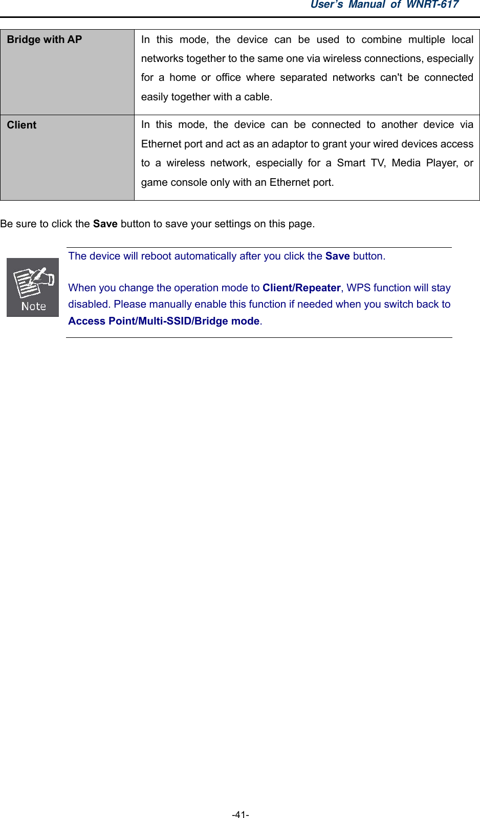 User’s Manual of WNRT-617  -41- Bridge with AP In this mode, the device can be used to combine multiple local networks together to the same one via wireless connections, especially for a home or office where separated networks can&apos;t be connected easily together with a cable. Client  In this mode, the device can be connected to another device via Ethernet port and act as an adaptor to grant your wired devices access to a wireless network, especially for a Smart TV, Media Player, or game console only with an Ethernet port. Be sure to click the Save button to save your settings on this page.  The device will reboot automatically after you click the Save button.   When you change the operation mode to Client/Repeater, WPS function will stay disabled. Please manually enable this function if needed when you switch back to Access Point/Multi-SSID/Bridge mode.  