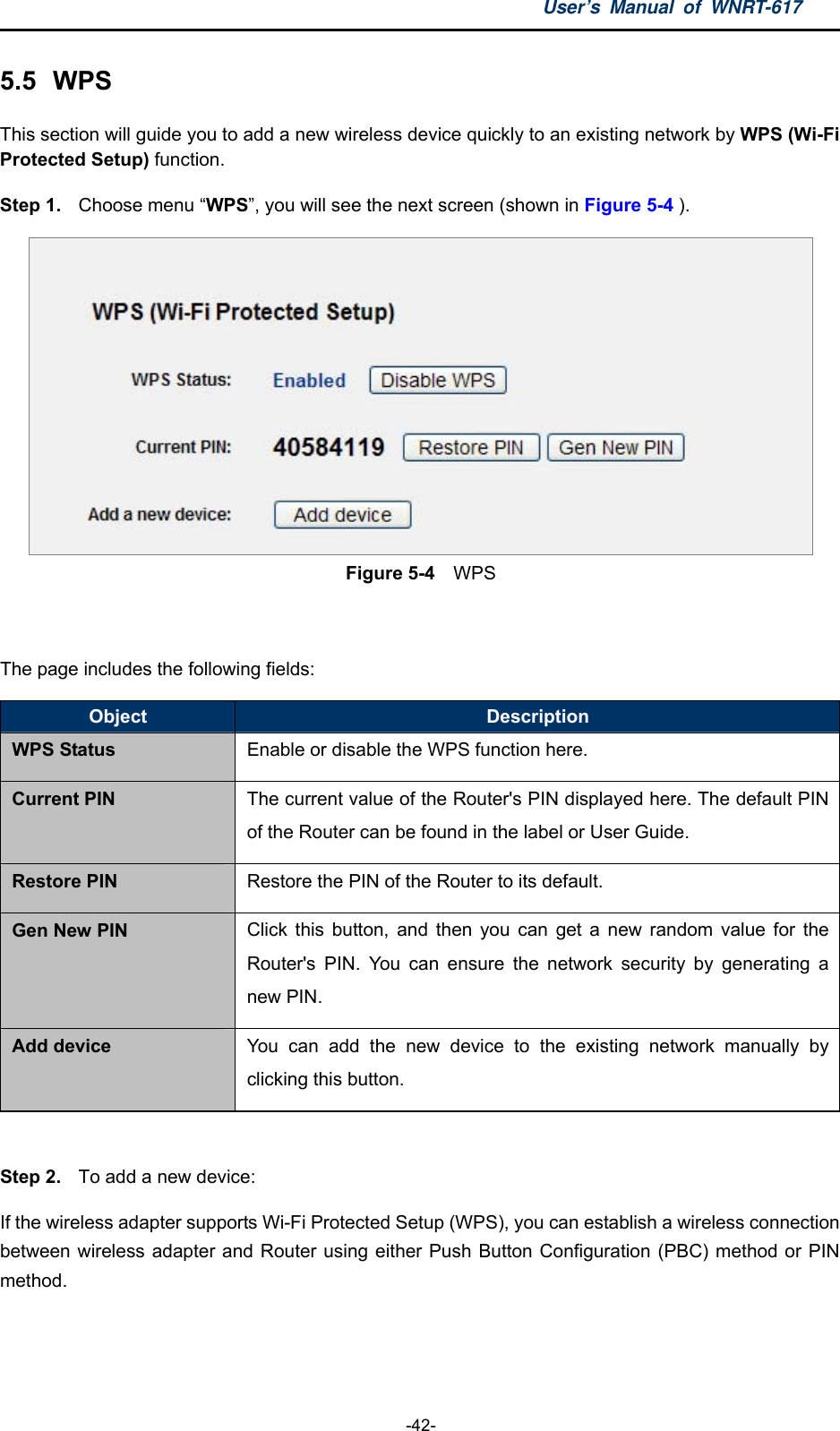 User’s Manual of WNRT-617  -42- 5.5  WPS This section will guide you to add a new wireless device quickly to an existing network by WPS (Wi-Fi Protected Setup) function.   Step 1.  Choose menu “WPS”, you will see the next screen (shown in Figure 5-4 ).  Figure 5-4  WPS  The page includes the following fields: Object  Description WPS Status Enable or disable the WPS function here. Current PIN The current value of the Router&apos;s PIN displayed here. The default PIN of the Router can be found in the label or User Guide. Restore PIN Restore the PIN of the Router to its default. Gen New PIN Click this button, and then you can get a new random value for the Router&apos;s PIN. You can ensure the network security by generating a new PIN. Add device  You can add the new device to the existing network manually by clicking this button.  Step 2.  To add a new device: If the wireless adapter supports Wi-Fi Protected Setup (WPS), you can establish a wireless connection between wireless adapter and Router using either Push Button Configuration (PBC) method or PIN method. 