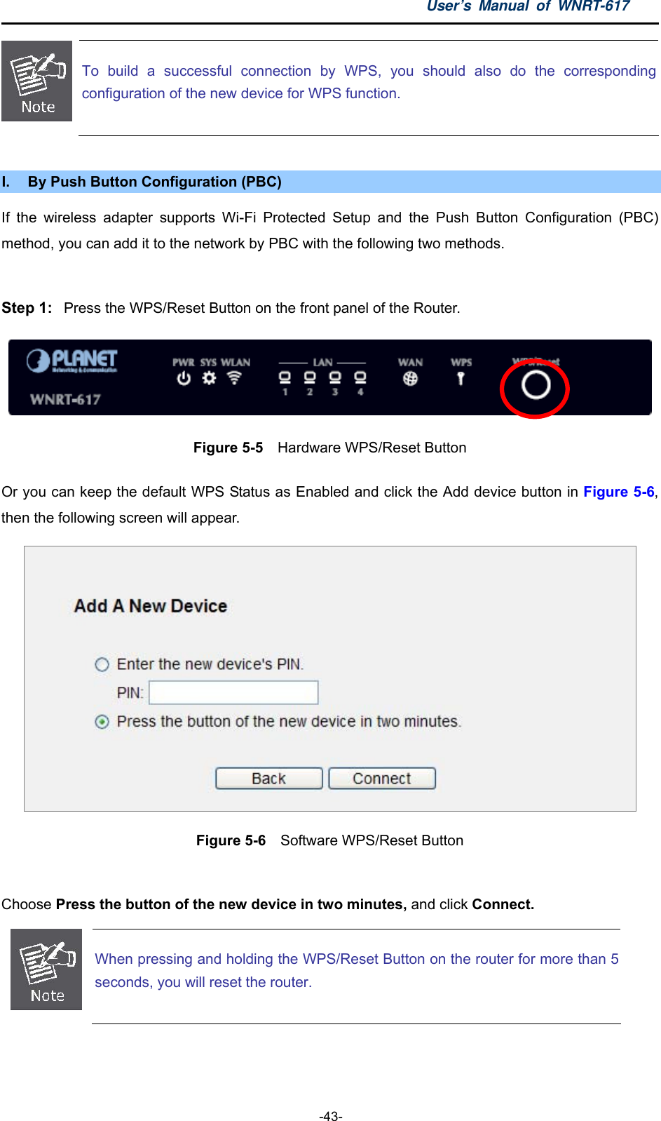 User’s Manual of WNRT-617  -43-  To build a successful connection by WPS, you should also do the correspondingconfiguration of the new device for WPS function.  I.  By Push Button Configuration (PBC) If the wireless adapter supports Wi-Fi Protected Setup and the Push Button Configuration (PBC) method, you can add it to the network by PBC with the following two methods.  Step 1:  Press the WPS/Reset Button on the front panel of the Router.  Figure 5-5    Hardware WPS/Reset Button Or you can keep the default WPS Status as Enabled and click the Add device button in Figure 5-6, then the following screen will appear.  Figure 5-6  Software WPS/Reset Button  Choose Press the button of the new device in two minutes, and click Connect.  When pressing and holding the WPS/Reset Button on the router for more than 5seconds, you will reset the router.  