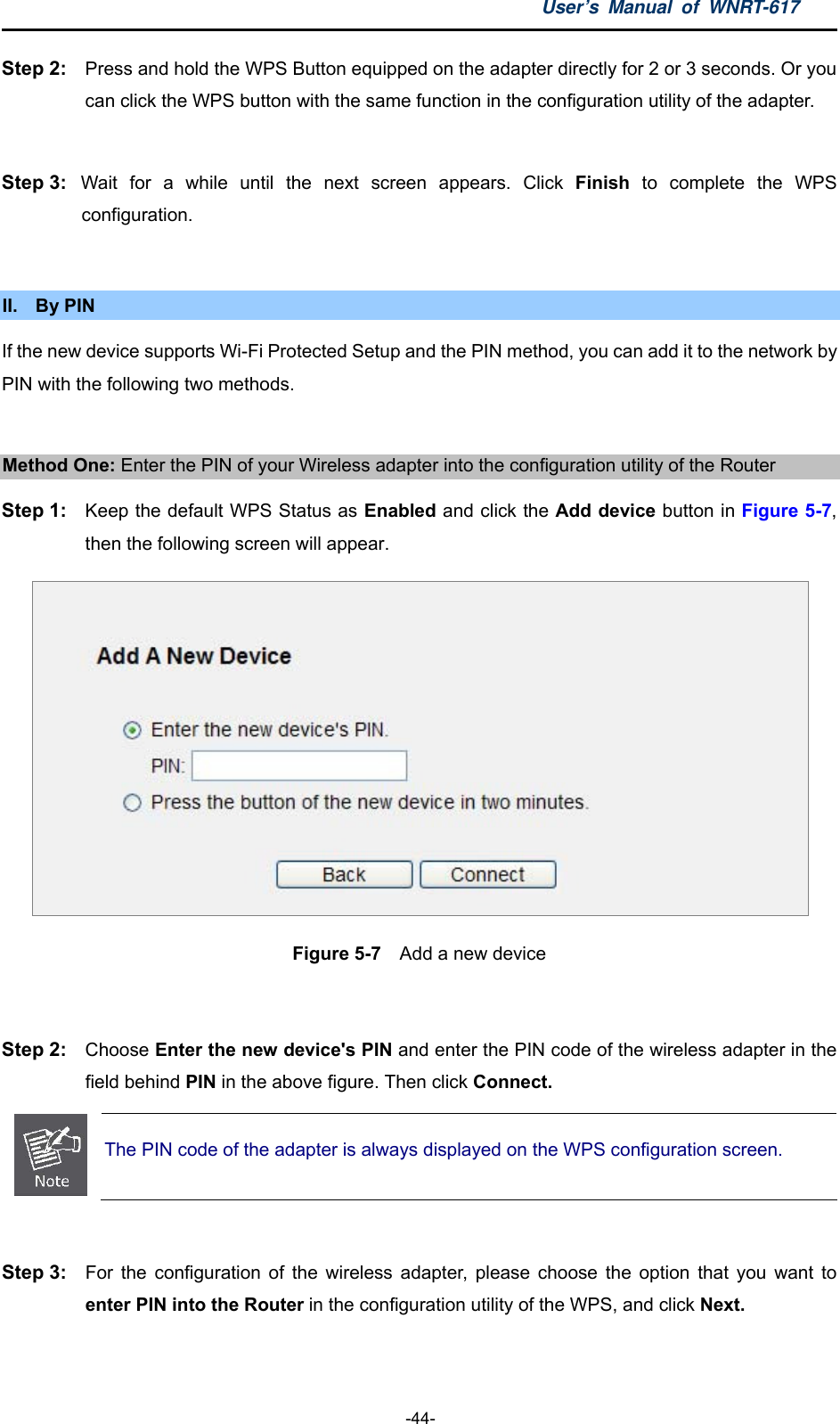 User’s Manual of WNRT-617  -44- Step 2:  Press and hold the WPS Button equipped on the adapter directly for 2 or 3 seconds. Or you can click the WPS button with the same function in the configuration utility of the adapter.  Step 3:  Wait for a while until the next screen appears. Click Finish to complete the WPS configuration.  II. By PIN If the new device supports Wi-Fi Protected Setup and the PIN method, you can add it to the network by PIN with the following two methods.  Method One: Enter the PIN of your Wireless adapter into the configuration utility of the Router Step 1:  Keep the default WPS Status as Enabled and click the Add device button in Figure 5-7, then the following screen will appear.  Figure 5-7  Add a new device  Step 2:  Choose Enter the new device&apos;s PIN and enter the PIN code of the wireless adapter in the field behind PIN in the above figure. Then click Connect.  The PIN code of the adapter is always displayed on the WPS configuration screen.  Step 3:  For the configuration of the wireless adapter, please choose the option that you want to enter PIN into the Router in the configuration utility of the WPS, and click Next.  