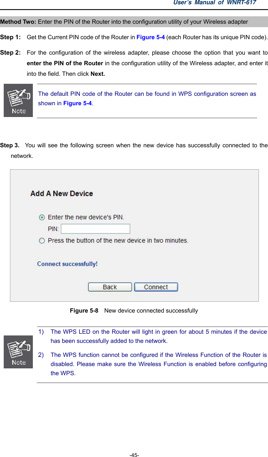 User’s Manual of WNRT-617  -45- Method Two: Enter the PIN of the Router into the configuration utility of your Wireless adapter Step 1:  Get the Current PIN code of the Router in Figure 5-4 (each Router has its unique PIN code). Step 2:  For the configuration of the wireless adapter, please choose the option that you want to enter the PIN of the Router in the configuration utility of the Wireless adapter, and enter it into the field. Then click Next.  The default PIN code of the Router can be found in WPS configuration screen asshown in Figure 5-4.  Step 3.  You will see the following screen when the new device has successfully connected to the network.  Figure 5-8  New device connected successfully   1)  The WPS LED on the Router will light in green for about 5 minutes if the device has been successfully added to the network. 2)  The WPS function cannot be configured if the Wireless Function of the Router is disabled. Please make sure the Wireless Function is enabled before configuring the WPS.  