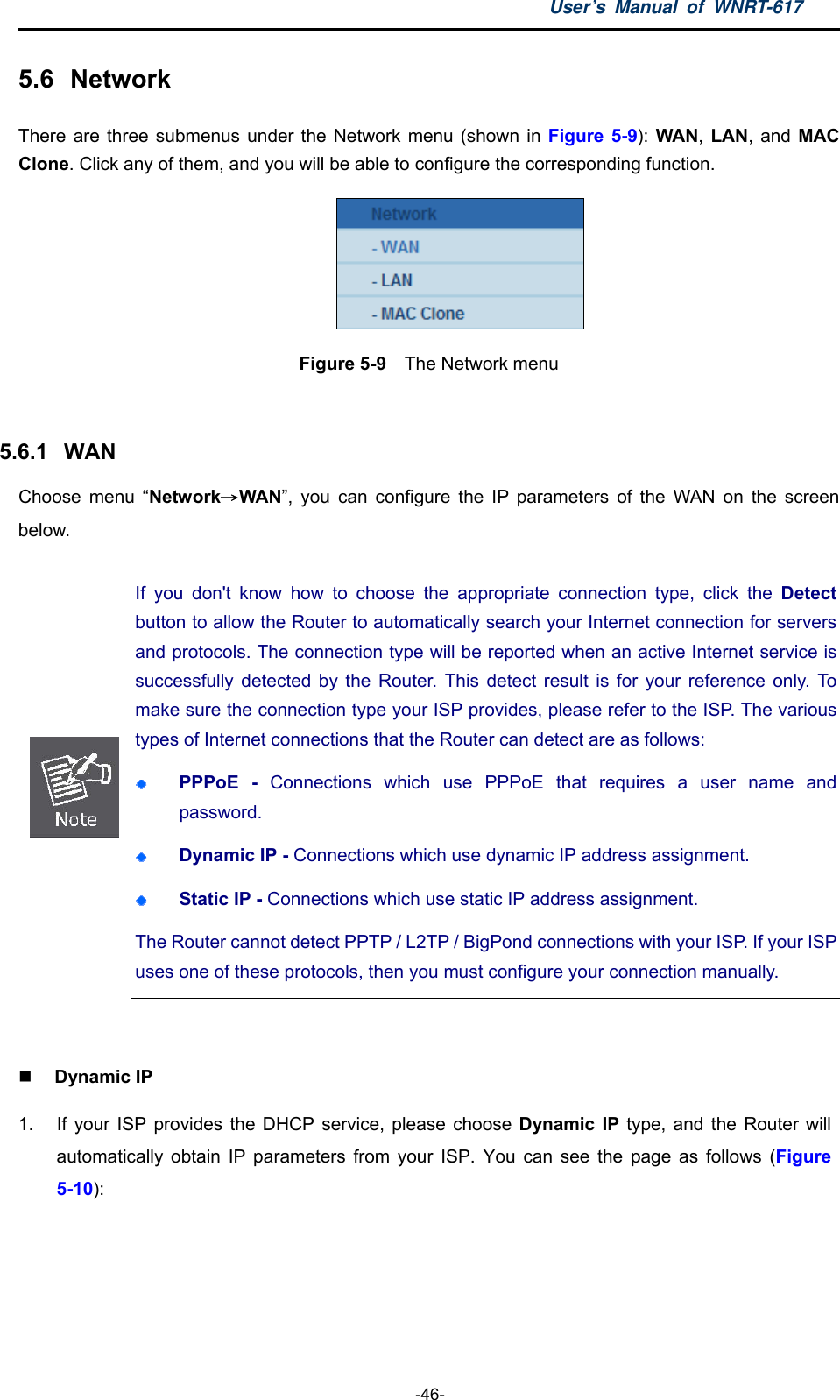 User’s Manual of WNRT-617  -46- 5.6  Network There are three submenus under the Network menu (shown in Figure 5-9): WAN,  LAN, and MAC Clone. Click any of them, and you will be able to configure the corresponding function.    Figure 5-9  The Network menu  5.6.1  WAN Choose menu “Network→WAN”, you can configure the IP parameters of the WAN on the screen below.  If you don&apos;t know how to choose the appropriate connection type, click the Detect button to allow the Router to automatically search your Internet connection for servers and protocols. The connection type will be reported when an active Internet service is successfully detected by the Router. This detect result is for your reference only. To make sure the connection type your ISP provides, please refer to the ISP. The various types of Internet connections that the Router can detect are as follows:  PPPoE - Connections which use PPPoE that requires a user name and password.   Dynamic IP - Connections which use dynamic IP address assignment.    Static IP - Connections which use static IP address assignment. The Router cannot detect PPTP / L2TP / BigPond connections with your ISP. If your ISPuses one of these protocols, then you must configure your connection manually.   Dynamic IP 1.  If your ISP provides the DHCP service, please choose Dynamic IP type, and the Router will automatically obtain IP parameters from your ISP. You can see the page as follows (Figure 5-10): 