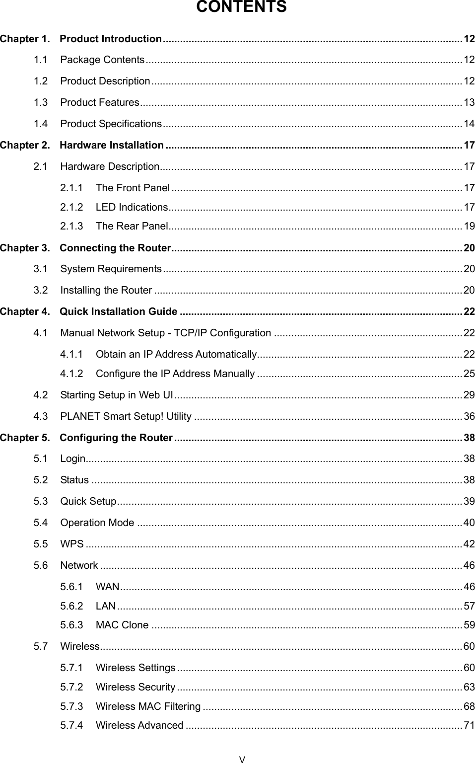  CONTENTS Chapter 1. Product Introduction.........................................................................................................12 1.1 Package Contents...............................................................................................................12 1.2 Product Description.............................................................................................................12 1.3 Product Features.................................................................................................................13 1.4 Product Specifications.........................................................................................................14 Chapter 2. Hardware Installation ........................................................................................................17 2.1 Hardware Description..........................................................................................................17 2.1.1 The Front Panel......................................................................................................17 2.1.2 LED Indications.......................................................................................................17 2.1.3 The Rear Panel.......................................................................................................19 Chapter 3. Connecting the Router...................................................................................................... 20 3.1 System Requirements.........................................................................................................20 3.2 Installing the Router ............................................................................................................20 Chapter 4. Quick Installation Guide ................................................................................................... 22 4.1 Manual Network Setup - TCP/IP Configuration ..................................................................22 4.1.1 Obtain an IP Address Automatically........................................................................22 4.1.2 Configure the IP Address Manually ........................................................................25 4.2 Starting Setup in Web UI.....................................................................................................29 4.3 PLANET Smart Setup! Utility ..............................................................................................36 Chapter 5. Configuring the Router .....................................................................................................38 5.1 Login....................................................................................................................................38 5.2 Status ..................................................................................................................................38 5.3 Quick Setup.........................................................................................................................39 5.4 Operation Mode ..................................................................................................................40 5.5 WPS ....................................................................................................................................42 5.6 Network ...............................................................................................................................46 5.6.1 WAN........................................................................................................................46 5.6.2 LAN.........................................................................................................................57 5.6.3 MAC Clone .............................................................................................................59 5.7 Wireless...............................................................................................................................60 5.7.1 Wireless Settings ....................................................................................................60 5.7.2 Wireless Security ....................................................................................................63 5.7.3 Wireless MAC Filtering ...........................................................................................68 5.7.4 Wireless Advanced .................................................................................................71 V 