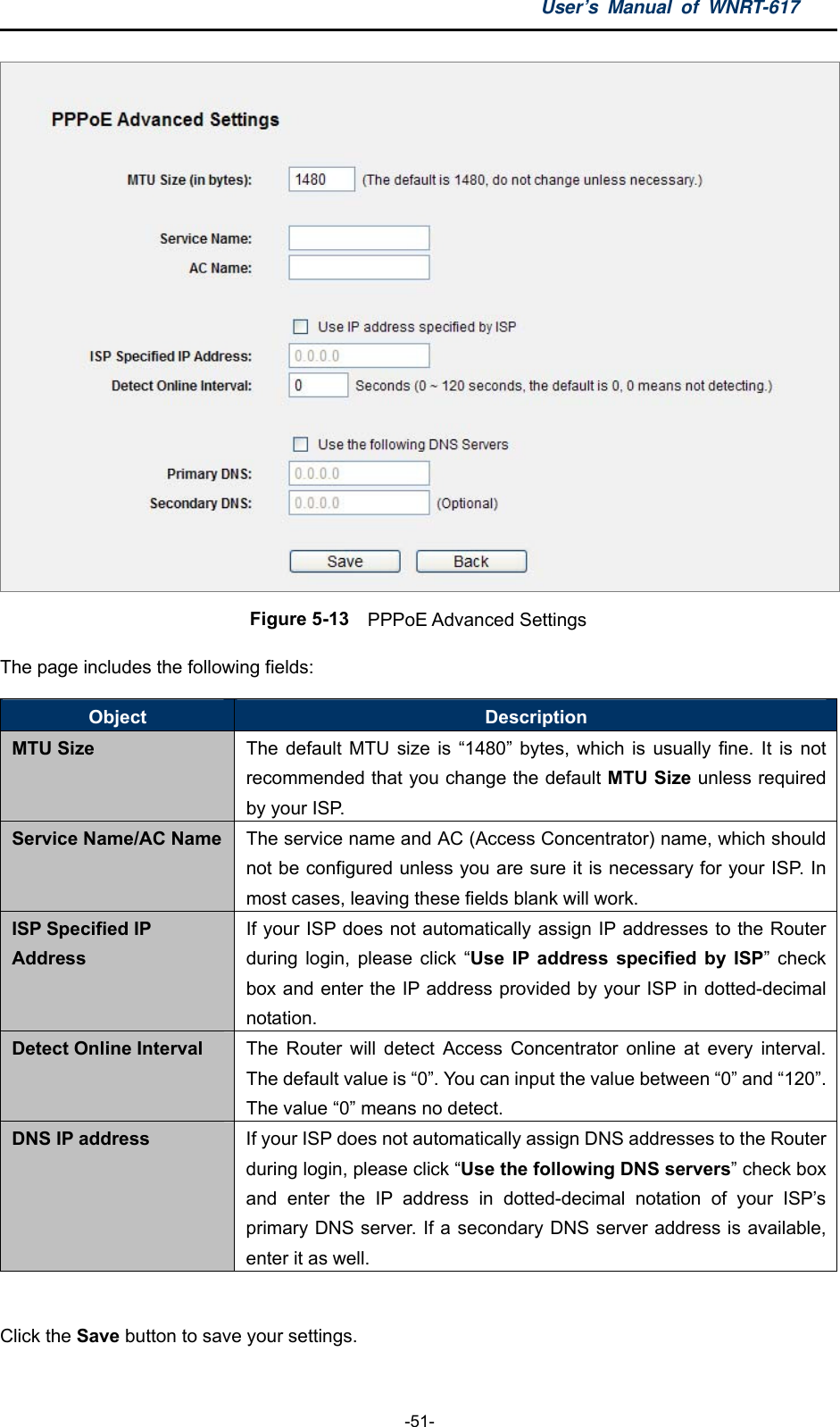 User’s Manual of WNRT-617  -51-  Figure 5-13  PPPoE Advanced Settings The page includes the following fields: Object  Description MTU Size  The default MTU size is “1480” bytes, which is usually fine. It is not recommended that you change the default MTU Size unless required by your ISP. Service Name/AC Name  The service name and AC (Access Concentrator) name, which should not be configured unless you are sure it is necessary for your ISP. In most cases, leaving these fields blank will work. ISP Specified IP Address If your ISP does not automatically assign IP addresses to the Router during login, please click “Use IP address specified by ISP” check box and enter the IP address provided by your ISP in dotted-decimal notation. Detect Online Interval  The Router will detect Access Concentrator online at every interval. The default value is “0”. You can input the value between “0” and “120”. The value “0” means no detect. DNS IP address  If your ISP does not automatically assign DNS addresses to the Router during login, please click “Use the following DNS servers” check box and enter the IP address in dotted-decimal notation of your ISP’s primary DNS server. If a secondary DNS server address is available, enter it as well.  Click the Save button to save your settings. 