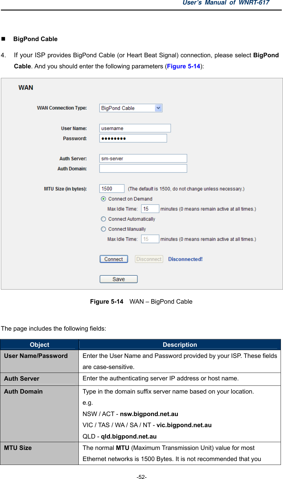 User’s Manual of WNRT-617  -52-   BigPond Cable 4.  If your ISP provides BigPond Cable (or Heart Beat Signal) connection, please select BigPond Cable. And you should enter the following parameters (Figure 5-14):  Figure 5-14  WAN – BigPond Cable  The page includes the following fields: Object  Description User Name/Password Enter the User Name and Password provided by your ISP. These fields are case-sensitive. Auth Server Enter the authenticating server IP address or host name. Auth Domain Type in the domain suffix server name based on your location. e.g. NSW / ACT - nsw.bigpond.net.au VIC / TAS / WA / SA / NT - vic.bigpond.net.au QLD - qld.bigpond.net.au MTU Size The normal MTU (Maximum Transmission Unit) value for most Ethernet networks is 1500 Bytes. It is not recommended that you 