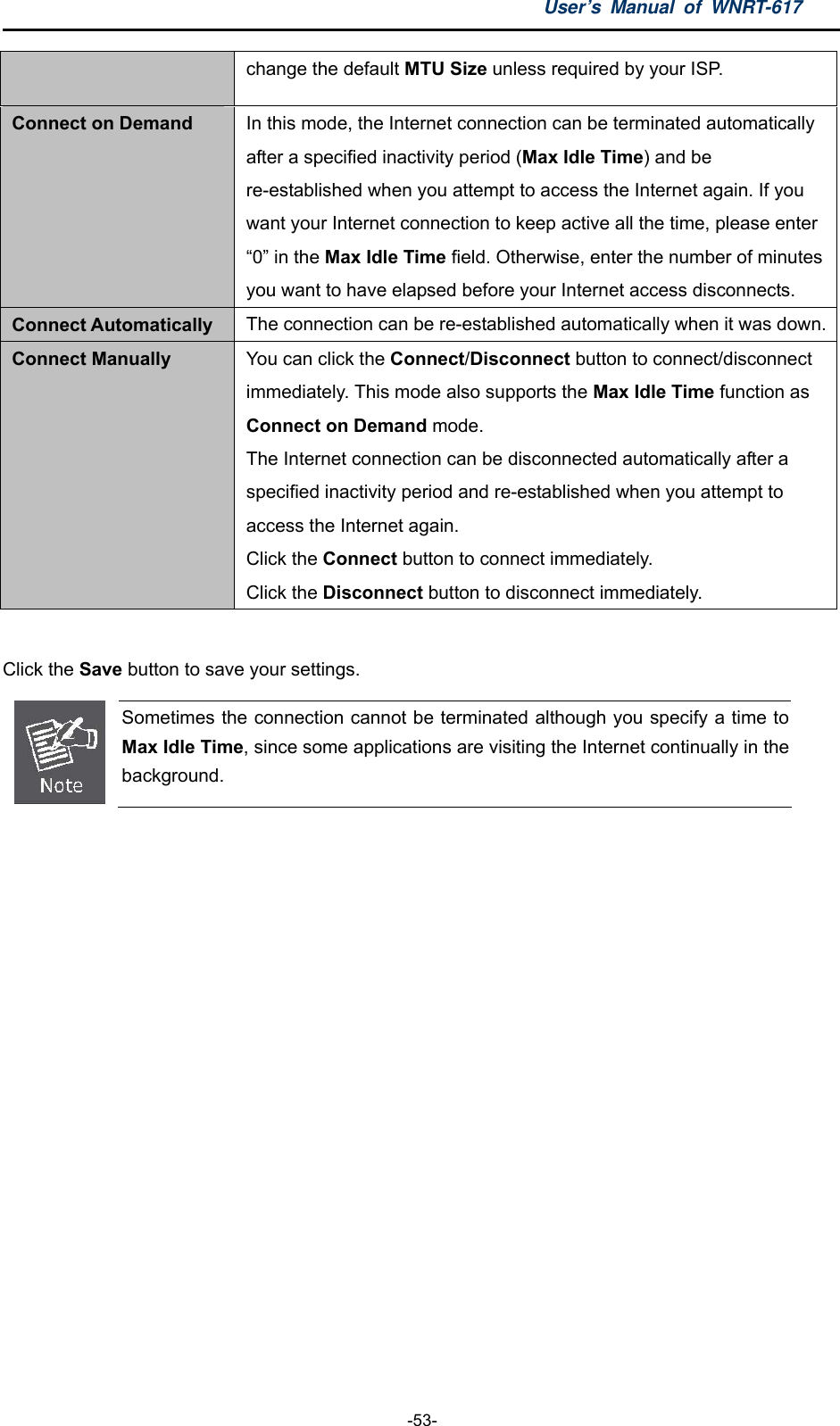 User’s Manual of WNRT-617  -53- change the default MTU Size unless required by your ISP. Connect on Demand In this mode, the Internet connection can be terminated automatically after a specified inactivity period (Max Idle Time) and be re-established when you attempt to access the Internet again. If you want your Internet connection to keep active all the time, please enter “0” in the Max Idle Time field. Otherwise, enter the number of minutes you want to have elapsed before your Internet access disconnects. Connect Automatically The connection can be re-established automatically when it was down.Connect Manually You can click the Connect/Disconnect button to connect/disconnect immediately. This mode also supports the Max Idle Time function as Connect on Demand mode.   The Internet connection can be disconnected automatically after a specified inactivity period and re-established when you attempt to access the Internet again.   Click the Connect button to connect immediately.   Click the Disconnect button to disconnect immediately.  Click the Save button to save your settings.  Sometimes the connection cannot be terminated although you specify a time to Max Idle Time, since some applications are visiting the Internet continually in the background.  