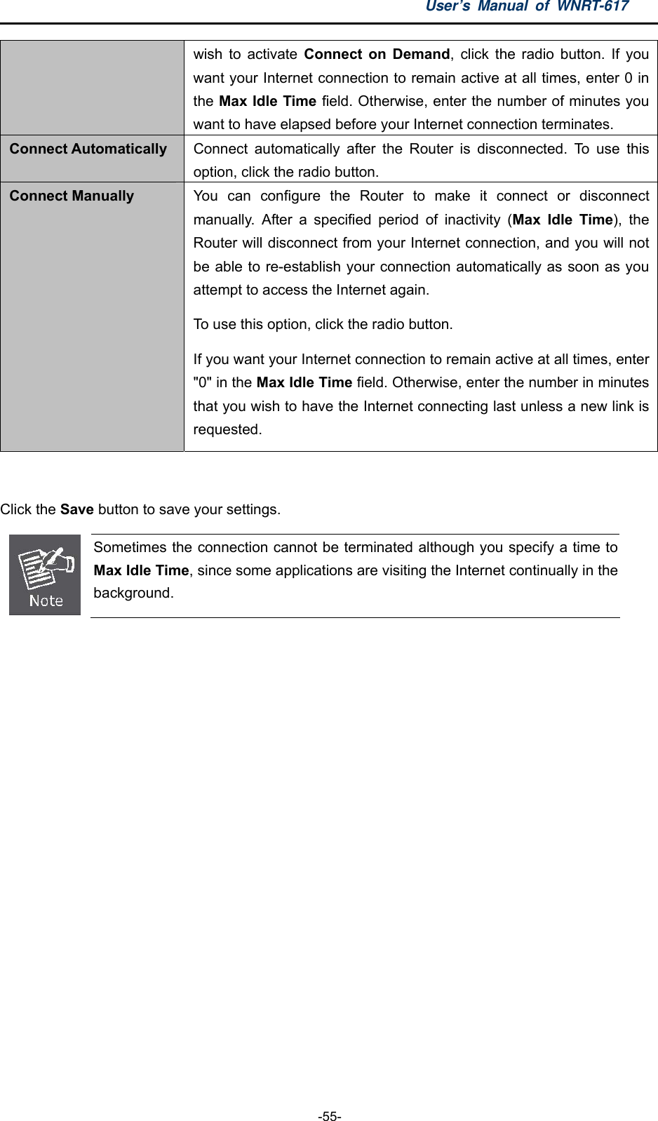 User’s Manual of WNRT-617  -55- wish to activate Connect on Demand, click the radio button. If you want your Internet connection to remain active at all times, enter 0 in the Max Idle Time field. Otherwise, enter the number of minutes you want to have elapsed before your Internet connection terminates. Connect Automatically  Connect automatically after the Router is disconnected. To use this option, click the radio button. Connect Manually  You can configure the Router to make it connect or disconnect manually. After a specified period of inactivity (Max Idle Time), the Router will disconnect from your Internet connection, and you will not be able to re-establish your connection automatically as soon as you attempt to access the Internet again.   To use this option, click the radio button.   If you want your Internet connection to remain active at all times, enter &quot;0&quot; in the Max Idle Time field. Otherwise, enter the number in minutes that you wish to have the Internet connecting last unless a new link is requested.  Click the Save button to save your settings.  Sometimes the connection cannot be terminated although you specify a time to Max Idle Time, since some applications are visiting the Internet continually in the background.  