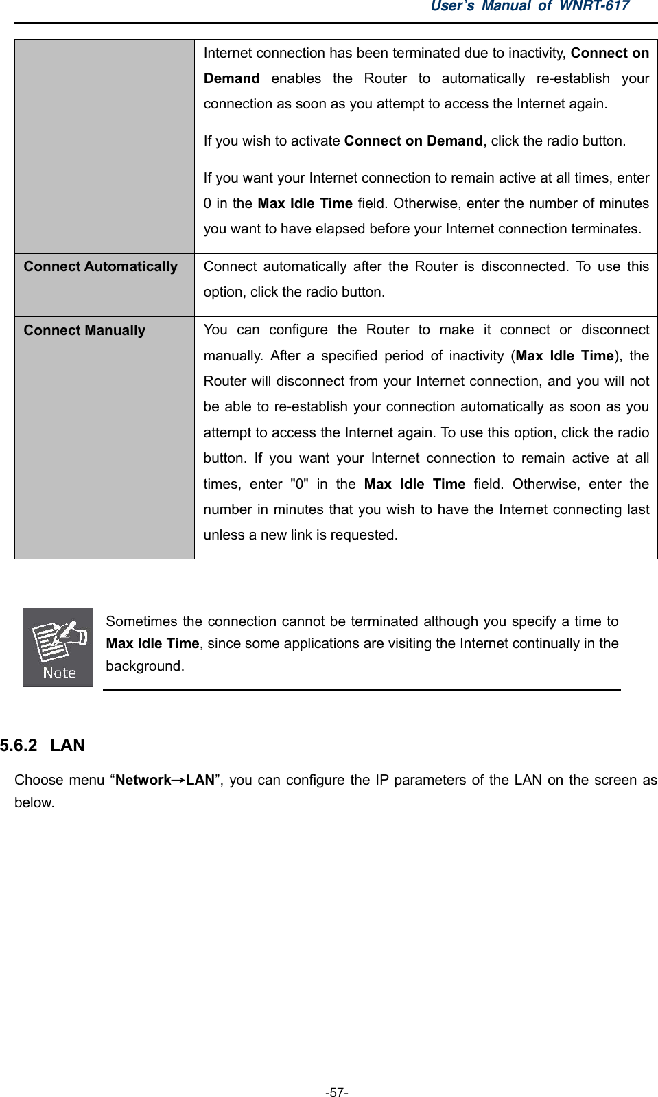 User’s Manual of WNRT-617  -57- Internet connection has been terminated due to inactivity, Connect on Demand enables the Router to automatically re-establish your connection as soon as you attempt to access the Internet again.   If you wish to activate Connect on Demand, click the radio button.   If you want your Internet connection to remain active at all times, enter 0 in the Max Idle Time field. Otherwise, enter the number of minutes you want to have elapsed before your Internet connection terminates. Connect Automatically Connect automatically after the Router is disconnected. To use this option, click the radio button. Connect Manually You can configure the Router to make it connect or disconnect manually. After a specified period of inactivity (Max Idle Time), the Router will disconnect from your Internet connection, and you will not be able to re-establish your connection automatically as soon as you attempt to access the Internet again. To use this option, click the radio button. If you want your Internet connection to remain active at all times, enter &quot;0&quot; in the Max Idle Time field. Otherwise, enter the number in minutes that you wish to have the Internet connecting last unless a new link is requested.   Sometimes the connection cannot be terminated although you specify a time to Max Idle Time, since some applications are visiting the Internet continually in the background.  5.6.2  LAN Choose menu “Network→LAN”, you can configure the IP parameters of the LAN on the screen as below. 