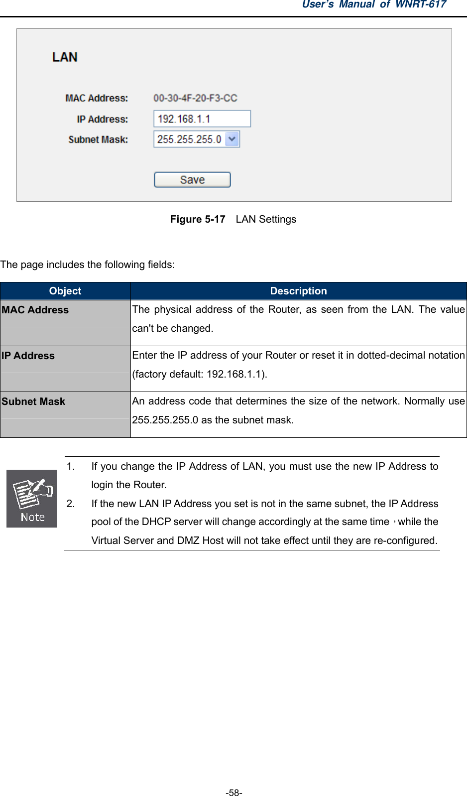 User’s Manual of WNRT-617  -58-  Figure 5-17    LAN Settings  The page includes the following fields: Object  Description MAC Address The physical address of the Router, as seen from the LAN. The value can&apos;t be changed. IP Address Enter the IP address of your Router or reset it in dotted-decimal notation (factory default: 192.168.1.1). Subnet Mask An address code that determines the size of the network. Normally use 255.255.255.0 as the subnet mask.   1.  If you change the IP Address of LAN, you must use the new IP Address to login the Router.   2.  If the new LAN IP Address you set is not in the same subnet, the IP Address pool of the DHCP server will change accordingly at the same time，while the Virtual Server and DMZ Host will not take effect until they are re-configured. 