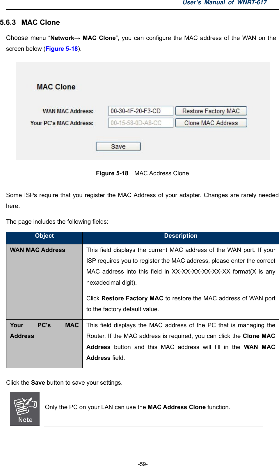 User’s Manual of WNRT-617  -59- 5.6.3  MAC Clone Choose menu “Network→ MAC Clone”, you can configure the MAC address of the WAN on the screen below (Figure 5-18).  Figure 5-18  MAC Address Clone  Some ISPs require that you register the MAC Address of your adapter. Changes are rarely needed here. The page includes the following fields: Object  Description WAN MAC Address This field displays the current MAC address of the WAN port. If your ISP requires you to register the MAC address, please enter the correct MAC address into this field in XX-XX-XX-XX-XX-XX format(X is any hexadecimal digit). Click Restore Factory MAC to restore the MAC address of WAN port to the factory default value. Your PC&apos;s MAC Address This field displays the MAC address of the PC that is managing the Router. If the MAC address is required, you can click the Clone MAC Address button and this MAC address will fill in the WAN MAC Address field.  Click the Save button to save your settings.  Only the PC on your LAN can use the MAC Address Clone function.  