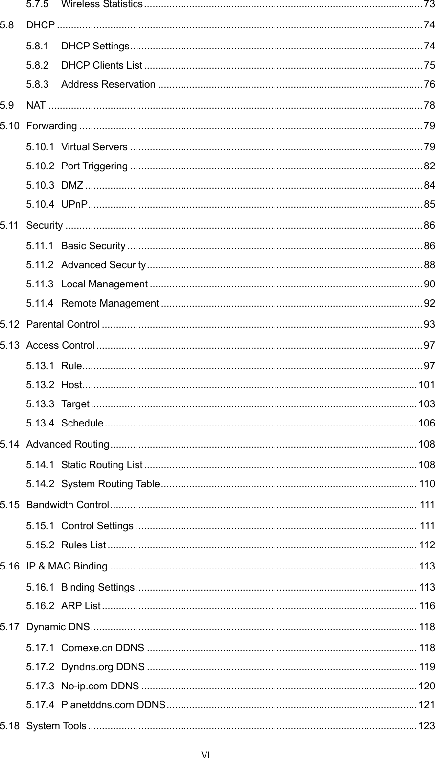  5.7.5 Wireless Statistics...................................................................................................73 5.8 DHCP ..................................................................................................................................74 5.8.1 DHCP Settings........................................................................................................74 5.8.2 DHCP Clients List ...................................................................................................75 5.8.3 Address Reservation ..............................................................................................76 5.9 NAT .....................................................................................................................................78 5.10 Forwarding ..........................................................................................................................79 5.10.1 Virtual Servers ........................................................................................................79 5.10.2 Port Triggering ........................................................................................................82 5.10.3 DMZ ........................................................................................................................84 5.10.4 UPnP.......................................................................................................................85 5.11 Security ...............................................................................................................................86 5.11.1 Basic Security .........................................................................................................86 5.11.2 Advanced Security..................................................................................................88 5.11.3 Local Management .................................................................................................90 5.11.4 Remote Management .............................................................................................92 5.12 Parental Control ..................................................................................................................93 5.13 Access Control ....................................................................................................................97 5.13.1 Rule.........................................................................................................................97 5.13.2 Host.......................................................................................................................101 5.13.3 Target....................................................................................................................103 5.13.4 Schedule...............................................................................................................106 5.14 Advanced Routing.............................................................................................................108 5.14.1 Static Routing List.................................................................................................108 5.14.2 System Routing Table........................................................................................... 110 5.15 Bandwidth Control............................................................................................................. 111 5.15.1 Control Settings .................................................................................................... 111 5.15.2 Rules List .............................................................................................................. 112 5.16 IP &amp; MAC Binding ............................................................................................................. 113 5.16.1 Binding Settings.................................................................................................... 113 5.16.2 ARP List................................................................................................................ 116 5.17 Dynamic DNS.................................................................................................................... 118 5.17.1 Comexe.cn DDNS ................................................................................................ 118 5.17.2 Dyndns.org DDNS ................................................................................................ 119 5.17.3 No-ip.com DDNS ..................................................................................................120 5.17.4 Planetddns.com DDNS.........................................................................................121 5.18 System Tools.....................................................................................................................123 VI 