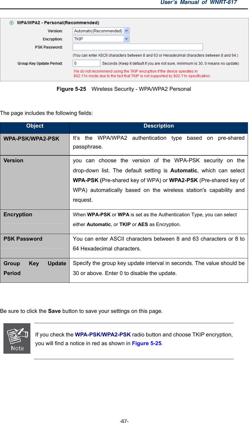 User’s Manual of WNRT-617  -67-  Figure 5-25  Wireless Security - WPA/WPA2 Personal  The page includes the following fields: Object  Description WPA-PSK/WPA2-PSK It’s the WPA/WPA2 authentication type based on pre-shared passphrase. Version you can choose the version of the WPA-PSK security on the drop-down list. The default setting is Automatic, which can select WPA-PSK (Pre-shared key of WPA) or WPA2-PSK (Pre-shared key of WPA) automatically based on the wireless station&apos;s capability and request. Encryption When WPA-PSK or WPA is set as the Authentication Type, you can select either Automatic, or TKIP or AES as Encryption. PSK Password You can enter ASCII characters between 8 and 63 characters or 8 to 64 Hexadecimal characters. Group Key Update Period Specify the group key update interval in seconds. The value should be 30 or above. Enter 0 to disable the update.  Be sure to click the Save button to save your settings on this page.  If you check the WPA-PSK/WPA2-PSK radio button and choose TKIP encryption, you will find a notice in red as shown in Figure 5-25.  