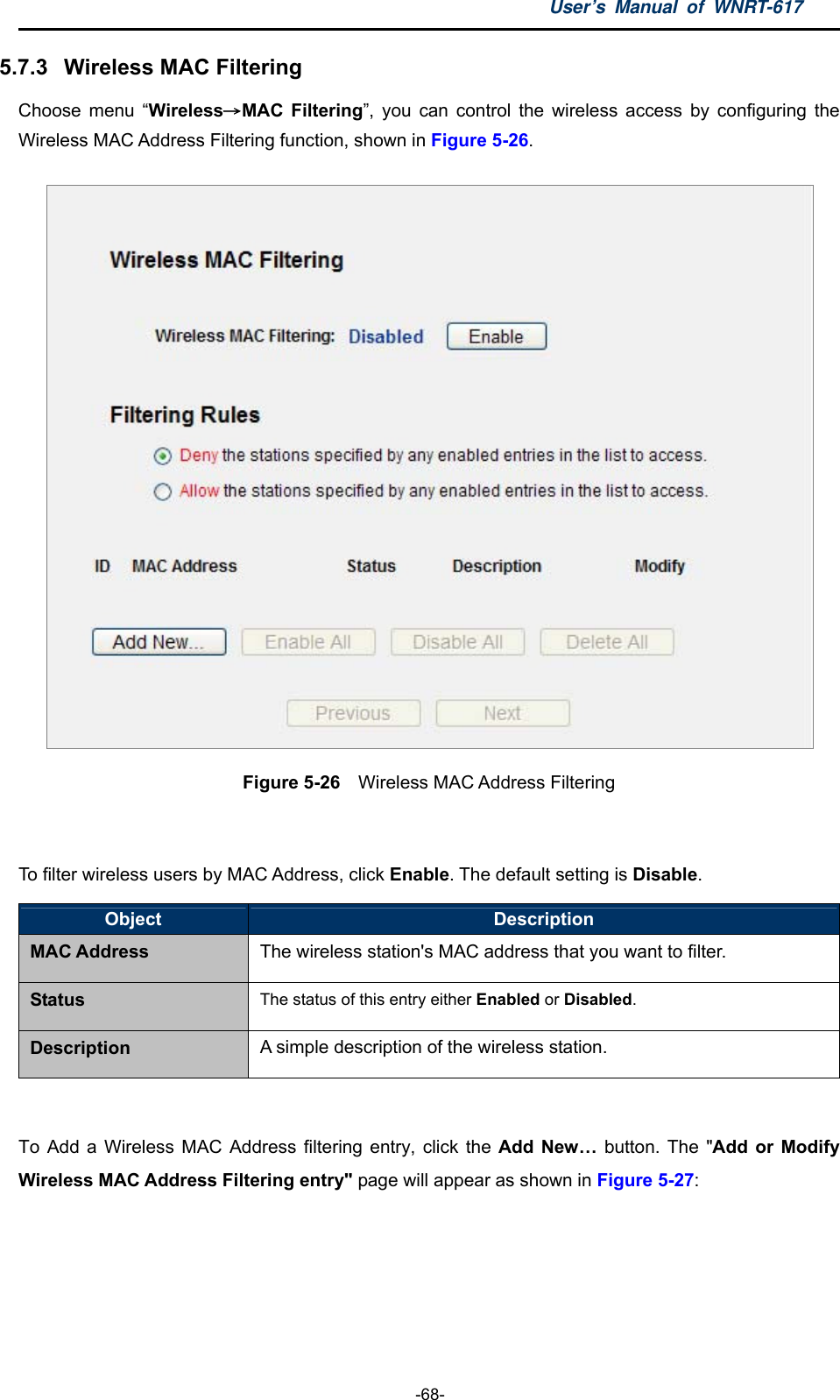 User’s Manual of WNRT-617  -68- 5.7.3  Wireless MAC Filtering   Choose menu “Wireless→MAC Filtering”, you can control the wireless access by configuring the Wireless MAC Address Filtering function, shown in Figure 5-26.  Figure 5-26  Wireless MAC Address Filtering  To filter wireless users by MAC Address, click Enable. The default setting is Disable. Object  Description MAC Address The wireless station&apos;s MAC address that you want to filter. Status The status of this entry either Enabled or Disabled. Description A simple description of the wireless station.  To Add a Wireless MAC Address filtering entry, click the Add New… button. The &quot;Add or Modify Wireless MAC Address Filtering entry&quot; page will appear as shown in Figure 5-27: 