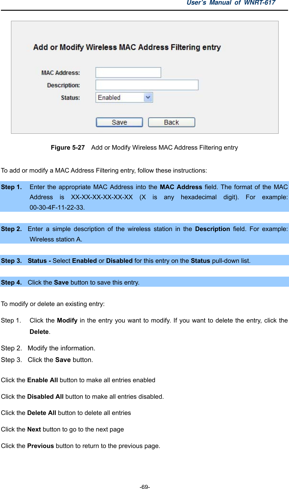 User’s Manual of WNRT-617  -69-  Figure 5-27  Add or Modify Wireless MAC Address Filtering entry  To add or modify a MAC Address Filtering entry, follow these instructions: Step 1.  Enter the appropriate MAC Address into the MAC Address field. The format of the MAC Address is XX-XX-XX-XX-XX-XX (X is any hexadecimal digit). For example: 00-30-4F-11-22-33.   Step 2.  Enter a simple description of the wireless station in the Description field. For example: Wireless station A.  Step 3.  Status - Select Enabled or Disabled for this entry on the Status pull-down list.  Step 4.  Click the Save button to save this entry.  To modify or delete an existing entry: Step 1.  Click the Modify in the entry you want to modify. If you want to delete the entry, click the Delete. Step 2.  Modify the information.   Step 3.  Click the Save button. Click the Enable All button to make all entries enabled Click the Disabled All button to make all entries disabled. Click the Delete All button to delete all entries Click the Next button to go to the next page   Click the Previous button to return to the previous page.  