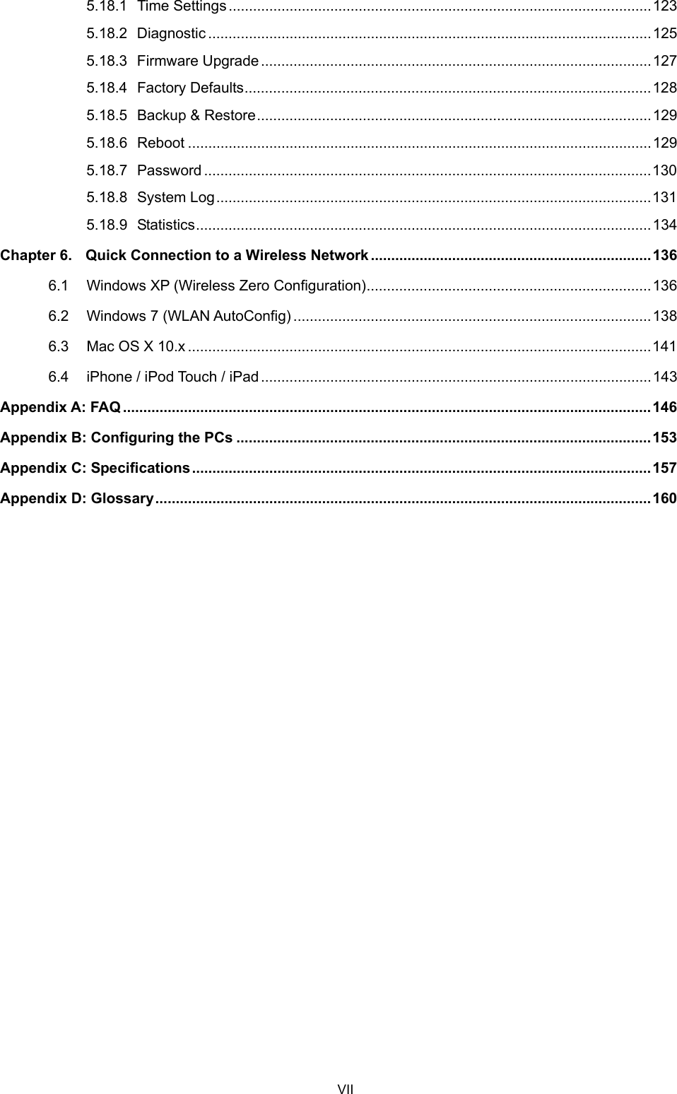  5.18.1 Time Settings........................................................................................................123 5.18.2 Diagnostic .............................................................................................................125 5.18.3 Firmware Upgrade................................................................................................127 5.18.4 Factory Defaults....................................................................................................128 5.18.5 Backup &amp; Restore.................................................................................................129 5.18.6 Reboot ..................................................................................................................129 5.18.7 Password ..............................................................................................................130 5.18.8 System Log...........................................................................................................131 5.18.9 Statistics................................................................................................................134 Chapter 6. Quick Connection to a Wireless Network .....................................................................136 6.1 Windows XP (Wireless Zero Configuration)......................................................................136 6.2 Windows 7 (WLAN AutoConfig) ........................................................................................138 6.3 Mac OS X 10.x ..................................................................................................................141 6.4 iPhone / iPod Touch / iPad................................................................................................143 Appendix A: FAQ ..................................................................................................................................146 Appendix B: Configuring the PCs ......................................................................................................153 Appendix C: Specifications.................................................................................................................157 Appendix D: Glossary..........................................................................................................................160     VII 