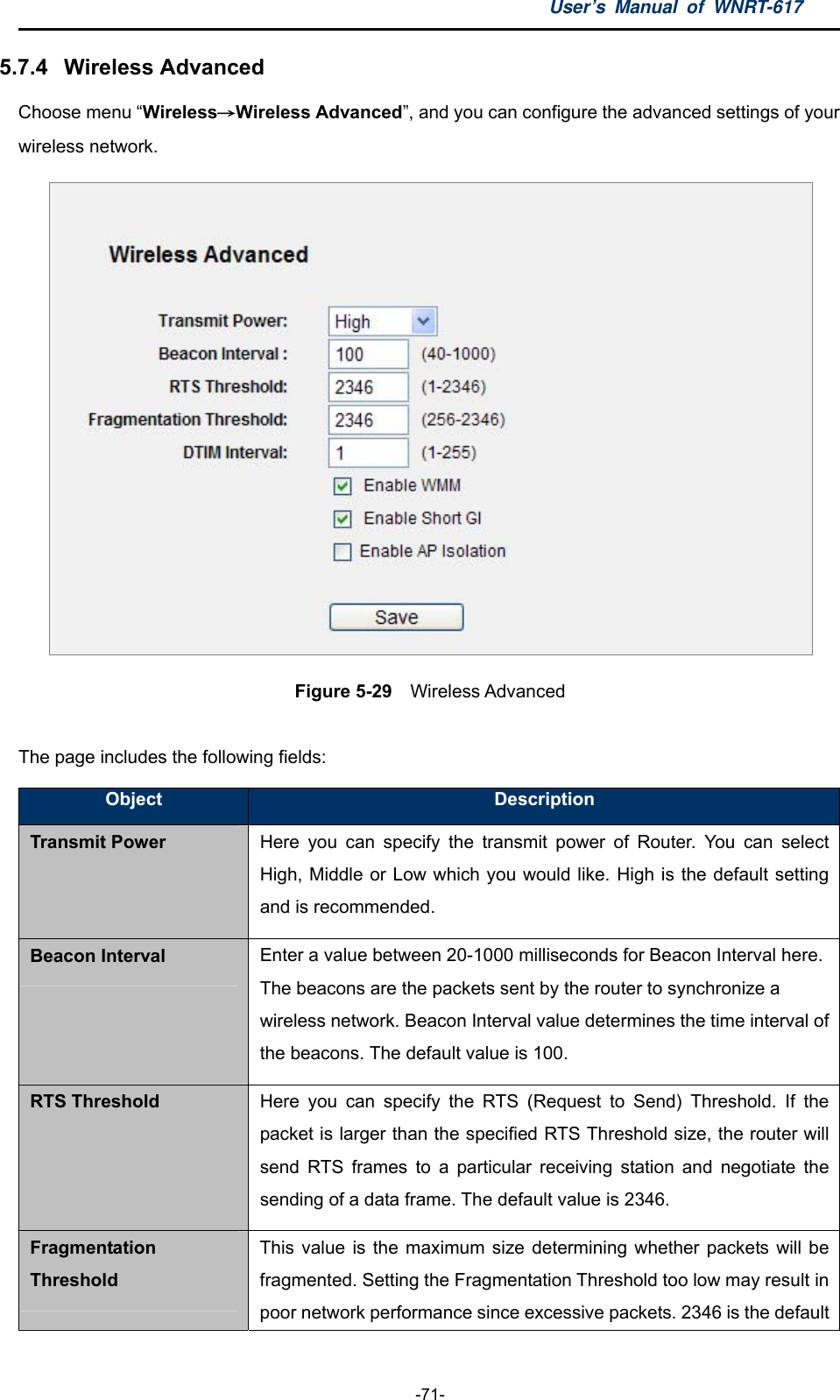 User’s Manual of WNRT-617  -71- 5.7.4  Wireless Advanced Choose menu “Wireless→Wireless Advanced”, and you can configure the advanced settings of your wireless network.  Figure 5-29    Wireless Advanced  The page includes the following fields: Object  Description Transmit Power Here you can specify the transmit power of Router. You can select High, Middle or Low which you would like. High is the default setting and is recommended. Beacon Interval Enter a value between 20-1000 milliseconds for Beacon Interval here. The beacons are the packets sent by the router to synchronize a wireless network. Beacon Interval value determines the time interval of the beacons. The default value is 100. RTS Threshold Here you can specify the RTS (Request to Send) Threshold. If the packet is larger than the specified RTS Threshold size, the router will send RTS frames to a particular receiving station and negotiate the sending of a data frame. The default value is 2346. Fragmentation Threshold This value is the maximum size determining whether packets will be fragmented. Setting the Fragmentation Threshold too low may result in poor network performance since excessive packets. 2346 is the default 