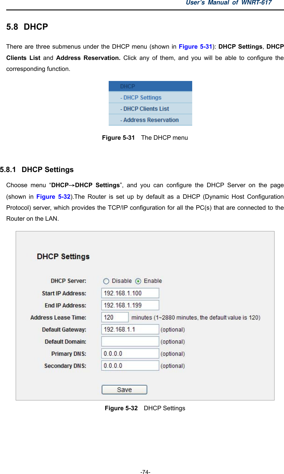 User’s Manual of WNRT-617  -74- 5.8  DHCP There are three submenus under the DHCP menu (shown in Figure 5-31): DHCP Settings, DHCP Clients List and  Address Reservation. Click any of them, and you will be able to configure the corresponding function.  Figure 5-31  The DHCP menu  5.8.1  DHCP Settings Choose menu “DHCP→DHCP Settings”, and you can configure the DHCP Server on the page (shown in Figure 5-32).The Router is set up by default as a DHCP (Dynamic Host Configuration Protocol) server, which provides the TCP/IP configuration for all the PC(s) that are connected to the Router on the LAN.      Figure 5-32  DHCP Settings  