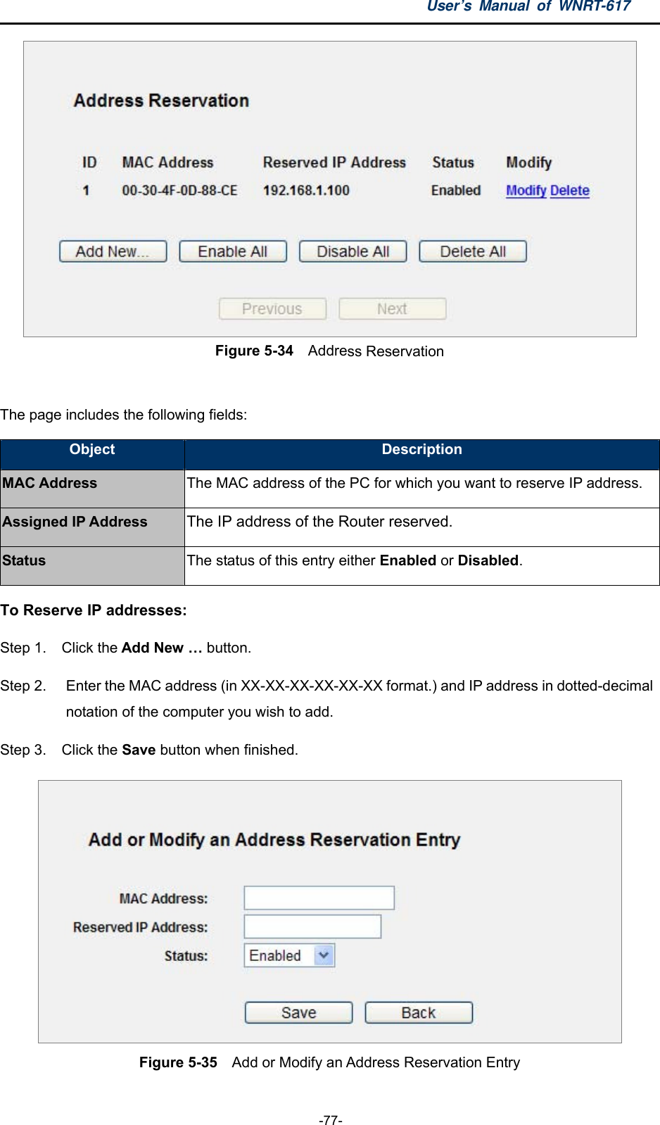 User’s Manual of WNRT-617  -77-  Figure 5-34  Address Reservation  The page includes the following fields: Object  Description MAC Address The MAC address of the PC for which you want to reserve IP address. Assigned IP Address The IP address of the Router reserved. Status The status of this entry either Enabled or Disabled. To Reserve IP addresses:  Step 1.  Click the Add New … button.   Step 2.  Enter the MAC address (in XX-XX-XX-XX-XX-XX format.) and IP address in dotted-decimal notation of the computer you wish to add.   Step 3.  Click the Save button when finished.    Figure 5-35    Add or Modify an Address Reservation Entry  