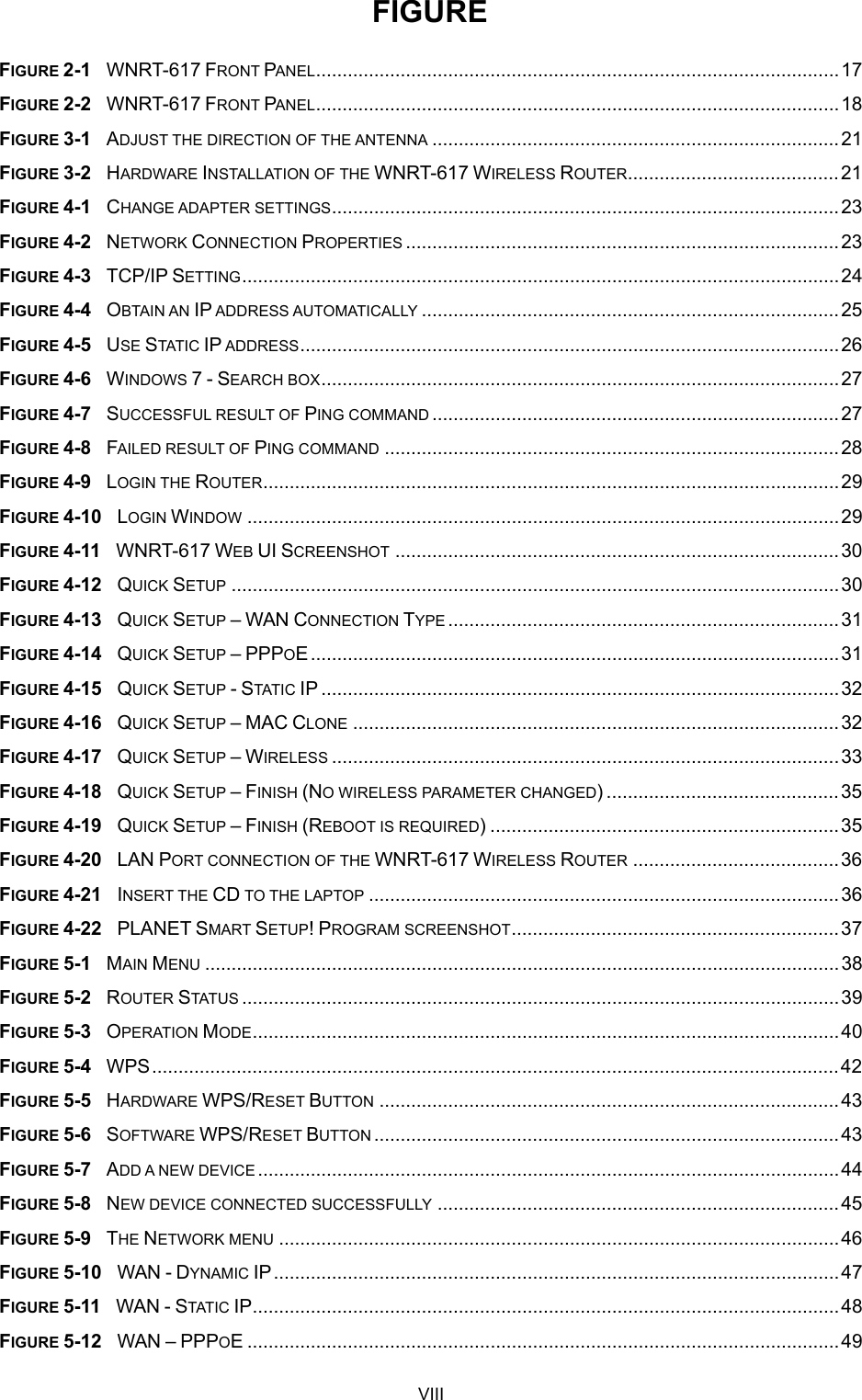  FIGURE FIGURE 2-1  WNRT-617 FRONT PANEL...................................................................................................17 FIGURE 2-2  WNRT-617 FRONT PANEL...................................................................................................18 FIGURE 3-1  ADJUST THE DIRECTION OF THE ANTENNA .............................................................................21 FIGURE 3-2  HARDWARE INSTALLATION OF THE WNRT-617 WIRELESS ROUTER........................................21 FIGURE 4-1  CHANGE ADAPTER SETTINGS................................................................................................23 FIGURE 4-2  NETWORK CONNECTION PROPERTIES ..................................................................................23 FIGURE 4-3  TCP/IP SETTING.................................................................................................................24 FIGURE 4-4  OBTAIN AN IP ADDRESS AUTOMATICALLY ...............................................................................25 FIGURE 4-5  USE STATIC IP ADDRESS......................................................................................................26 FIGURE 4-6  WINDOWS 7 - SEARCH BOX..................................................................................................27 FIGURE 4-7  SUCCESSFUL RESULT OF PING COMMAND .............................................................................27 FIGURE 4-8  FAILED RESULT OF PING COMMAND ......................................................................................28 FIGURE 4-9  LOGIN THE ROUTER.............................................................................................................29 FIGURE 4-10  LOGIN WINDOW ................................................................................................................29 FIGURE 4-11  WNRT-617 WEB UI SCREENSHOT ....................................................................................30 FIGURE 4-12  QUICK SETUP ...................................................................................................................30 FIGURE 4-13  QUICK SETUP – WAN CONNECTION TYPE ..........................................................................31 FIGURE 4-14  QUICK SETUP – PPPOE....................................................................................................31 FIGURE 4-15  QUICK SETUP - STATIC IP ..................................................................................................32 FIGURE 4-16  QUICK SETUP – MAC CLONE ............................................................................................32 FIGURE 4-17  QUICK SETUP – WIRELESS ................................................................................................33 FIGURE 4-18  QUICK SETUP – FINISH (NO WIRELESS PARAMETER CHANGED) ............................................35 FIGURE 4-19  QUICK SETUP – FINISH (REBOOT IS REQUIRED) ..................................................................35 FIGURE 4-20  LAN PORT CONNECTION OF THE WNRT-617 WIRELESS ROUTER .......................................36 FIGURE 4-21  INSERT THE CD TO THE LAPTOP .........................................................................................36 FIGURE 4-22  PLANET SMART SETUP! PROGRAM SCREENSHOT..............................................................37 FIGURE 5-1  MAIN MENU ........................................................................................................................38 FIGURE 5-2  ROUTER STATUS .................................................................................................................39 FIGURE 5-3  OPERATION MODE...............................................................................................................40 FIGURE 5-4  WPS..................................................................................................................................42 FIGURE 5-5  HARDWARE WPS/RESET BUTTON .......................................................................................43 FIGURE 5-6  SOFTWARE WPS/RESET BUTTON ........................................................................................43 FIGURE 5-7  ADD A NEW DEVICE..............................................................................................................44 FIGURE 5-8  NEW DEVICE CONNECTED SUCCESSFULLY ............................................................................45 FIGURE 5-9  THE NETWORK MENU ..........................................................................................................46 FIGURE 5-10  WAN - DYNAMIC IP...........................................................................................................47 FIGURE 5-11  WAN - STATIC IP...............................................................................................................48 FIGURE 5-12  WAN – PPPOE ................................................................................................................49 VIII 