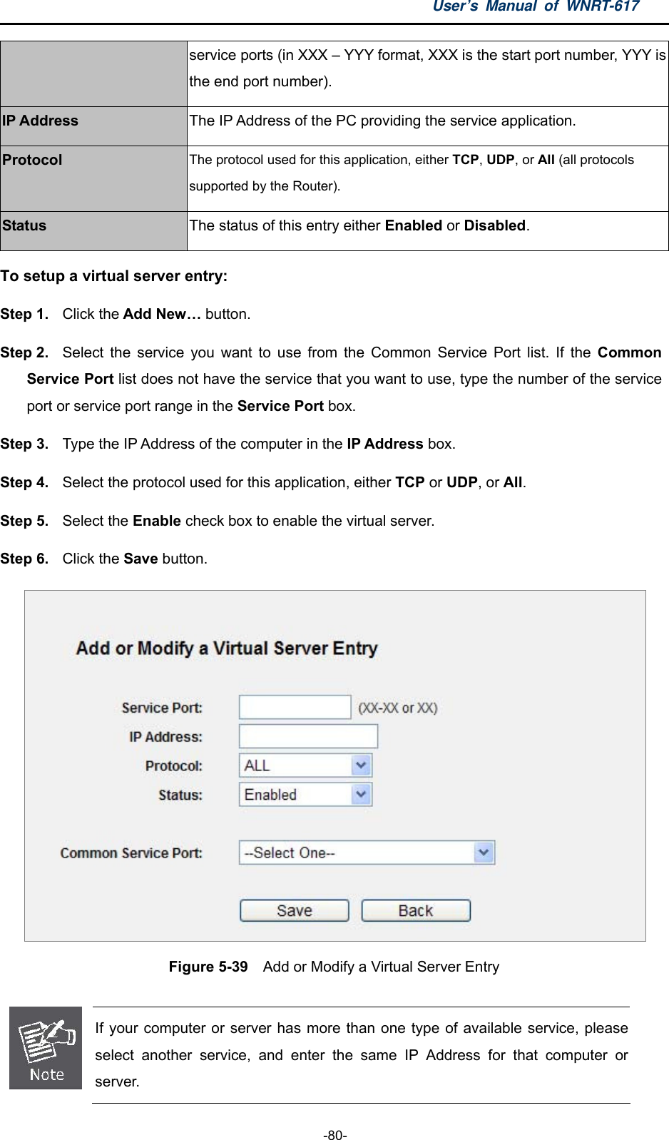 User’s Manual of WNRT-617  -80- service ports (in XXX – YYY format, XXX is the start port number, YYY is the end port number). IP Address The IP Address of the PC providing the service application. Protocol The protocol used for this application, either TCP, UDP, or All (all protocols supported by the Router). Status The status of this entry either Enabled or Disabled. To setup a virtual server entry:   Step 1.  Click the Add New… button. Step 2.  Select the service you want to use from the Common Service Port list. If the Common Service Port list does not have the service that you want to use, type the number of the service port or service port range in the Service Port box. Step 3.  Type the IP Address of the computer in the IP Address box.  Step 4.  Select the protocol used for this application, either TCP or UDP, or All. Step 5.  Select the Enable check box to enable the virtual server. Step 6.  Click the Save button.    Figure 5-39    Add or Modify a Virtual Server Entry   If your computer or server has more than one type of available service, please select another service, and enter the same IP Address for that computer or server. 