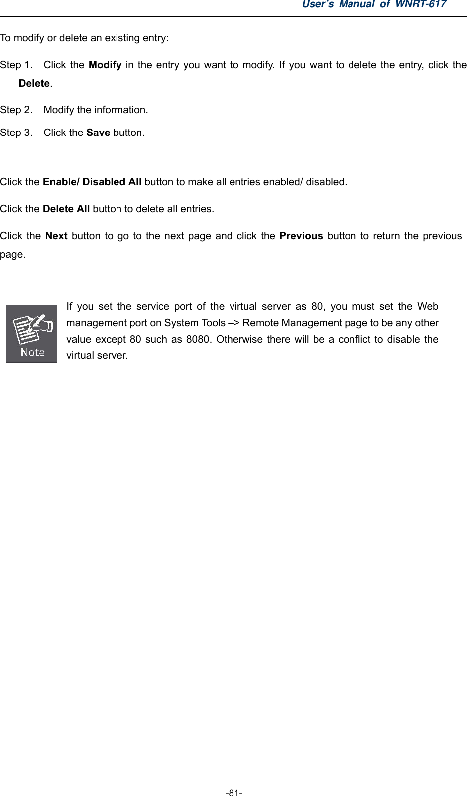 User’s Manual of WNRT-617  -81- To modify or delete an existing entry: Step 1.  Click the Modify in the entry you want to modify. If you want to delete the entry, click the Delete. Step 2.  Modify the information.   Step 3.  Click the Save button.  Click the Enable/ Disabled All button to make all entries enabled/ disabled. Click the Delete All button to delete all entries. Click the Next button to go to the next page and click the Previous button to return the previous page.   If you set the service port of the virtual server as 80, you must set the Web management port on System Tools –&gt; Remote Management page to be any other value except 80 such as 8080. Otherwise there will be a conflict to disable the virtual server. 