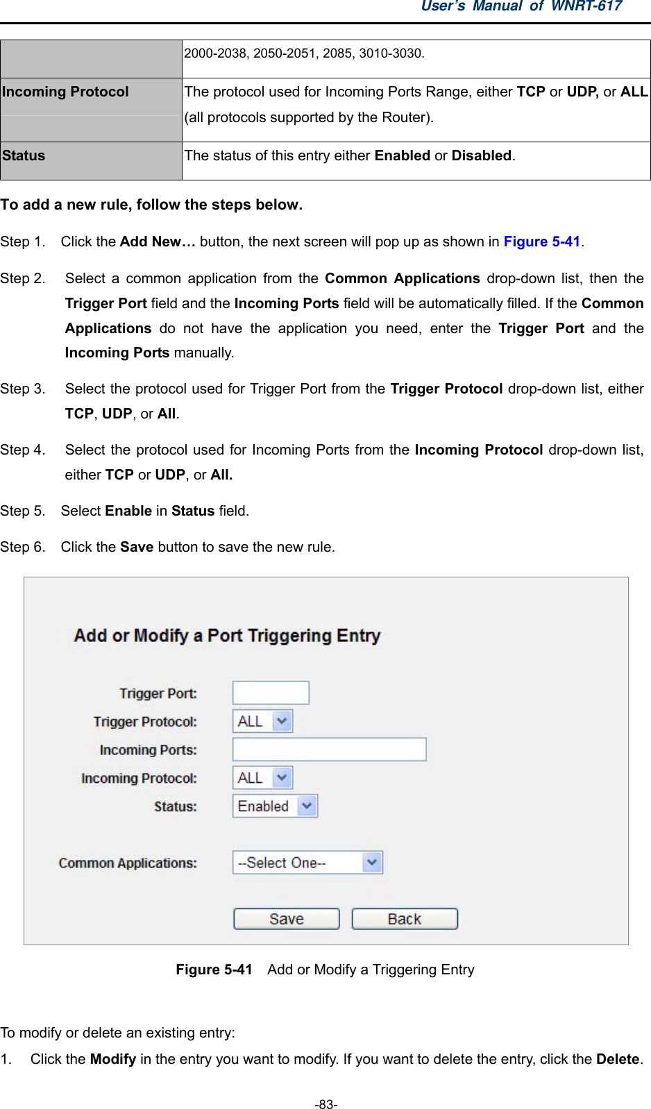 User’s Manual of WNRT-617  -83- 2000-2038, 2050-2051, 2085, 3010-3030. Incoming Protocol The protocol used for Incoming Ports Range, either TCP or UDP, or ALL(all protocols supported by the Router). Status The status of this entry either Enabled or Disabled. To add a new rule, follow the steps below.   Step 1.  Click the Add New… button, the next screen will pop up as shown in Figure 5-41. Step 2.  Select a common application from the Common Applications drop-down list, then the Trigger Port field and the Incoming Ports field will be automatically filled. If the Common Applications  do not have the application you need, enter the Trigger Port and the Incoming Ports manually. Step 3.  Select the protocol used for Trigger Port from the Trigger Protocol drop-down list, either TCP, UDP, or All. Step 4.  Select the protocol used for Incoming Ports from the Incoming Protocol drop-down list, either TCP or UDP, or All. Step 5.  Select Enable in Status field.   Step 6.  Click the Save button to save the new rule.  Figure 5-41  Add or Modify a Triggering Entry  To modify or delete an existing entry: 1. Click the Modify in the entry you want to modify. If you want to delete the entry, click the Delete. 