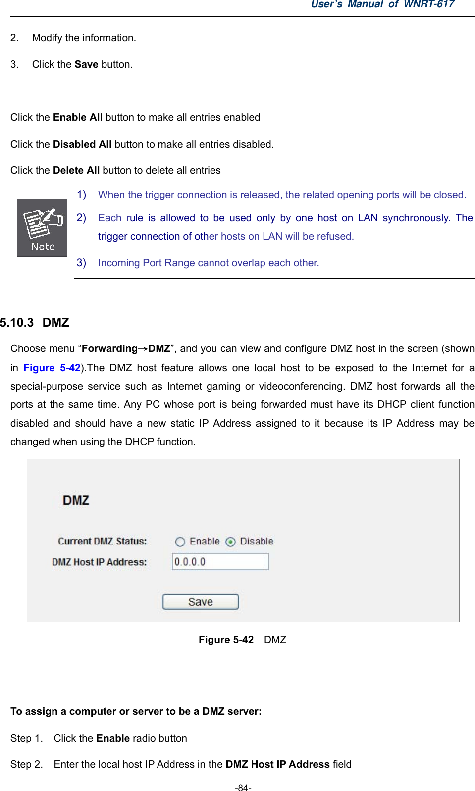 User’s Manual of WNRT-617  -84- 2.  Modify the information. 3. Click the Save button.  Click the Enable All button to make all entries enabled Click the Disabled All button to make all entries disabled. Click the Delete All button to delete all entries  1)  When the trigger connection is released, the related opening ports will be closed.2)  Each rule is allowed to be used only by one host on LAN synchronously. The trigger connection of other hosts on LAN will be refused. 3)  Incoming Port Range cannot overlap each other.  5.10.3   DMZ Choose menu “Forwarding→DMZ”, and you can view and configure DMZ host in the screen (shown in  Figure 5-42).The DMZ host feature allows one local host to be exposed to the Internet for a special-purpose service such as Internet gaming or videoconferencing. DMZ host forwards all the ports at the same time. Any PC whose port is being forwarded must have its DHCP client function disabled and should have a new static IP Address assigned to it because its IP Address may be changed when using the DHCP function.  Figure 5-42  DMZ   To assign a computer or server to be a DMZ server:   Step 1.  Click the Enable radio button Step 2.  Enter the local host IP Address in the DMZ Host IP Address field 