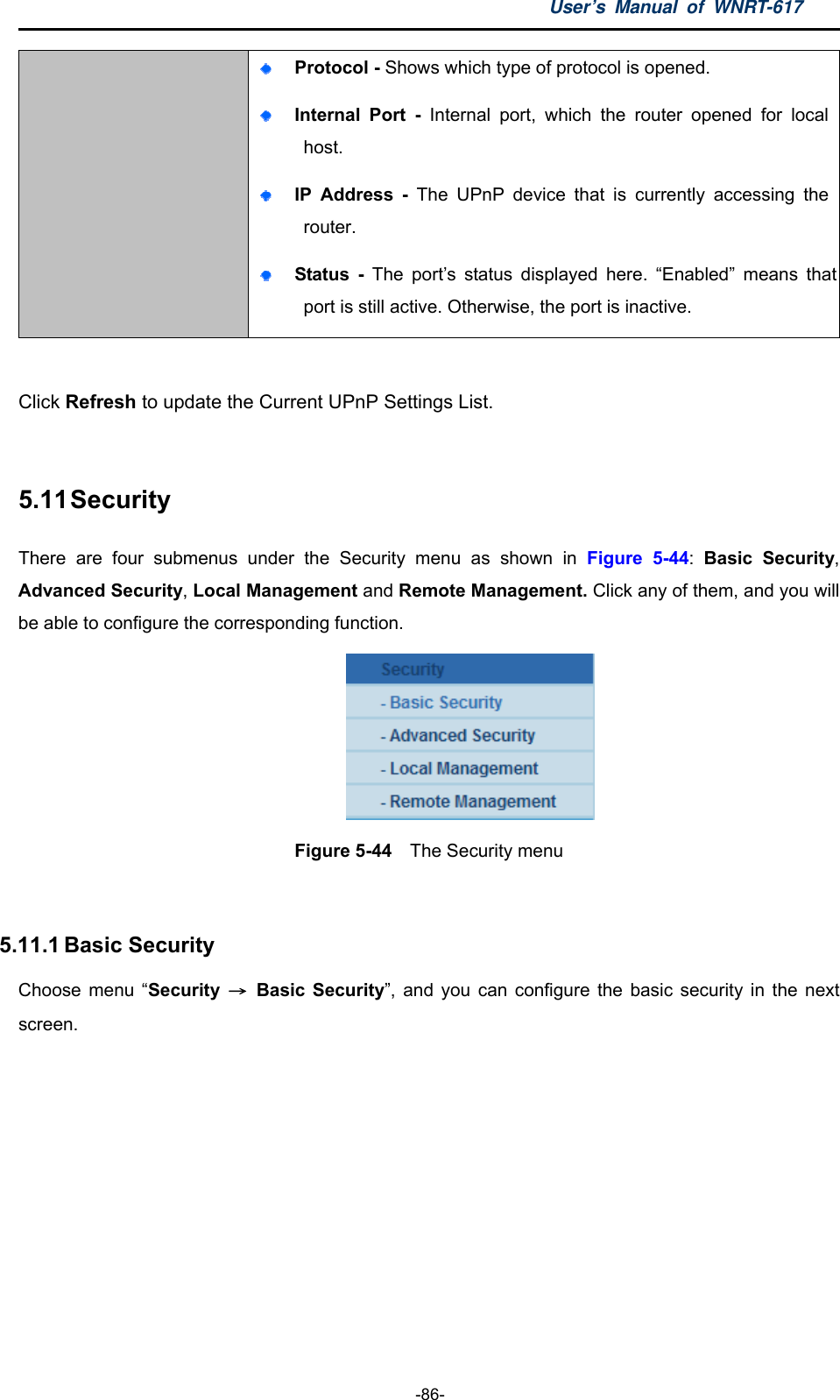 User’s Manual of WNRT-617  -86-  Protocol - Shows which type of protocol is opened.  Internal Port -  Internal port, which the router opened for local host.  IP Address - The UPnP device that is currently accessing the router.  Status - The port’s status displayed here. “Enabled” means that port is still active. Otherwise, the port is inactive.  Click Refresh to update the Current UPnP Settings List.    5.11 Security There are four submenus under the Security menu as shown in Figure 5-44:  Basic Security, Advanced Security, Local Management and Remote Management. Click any of them, and you will be able to configure the corresponding function.  Figure 5-44  The Security menu  5.11.1 Basic Security Choose menu “Security  → Basic Security”, and you can configure the basic security in the next screen. 