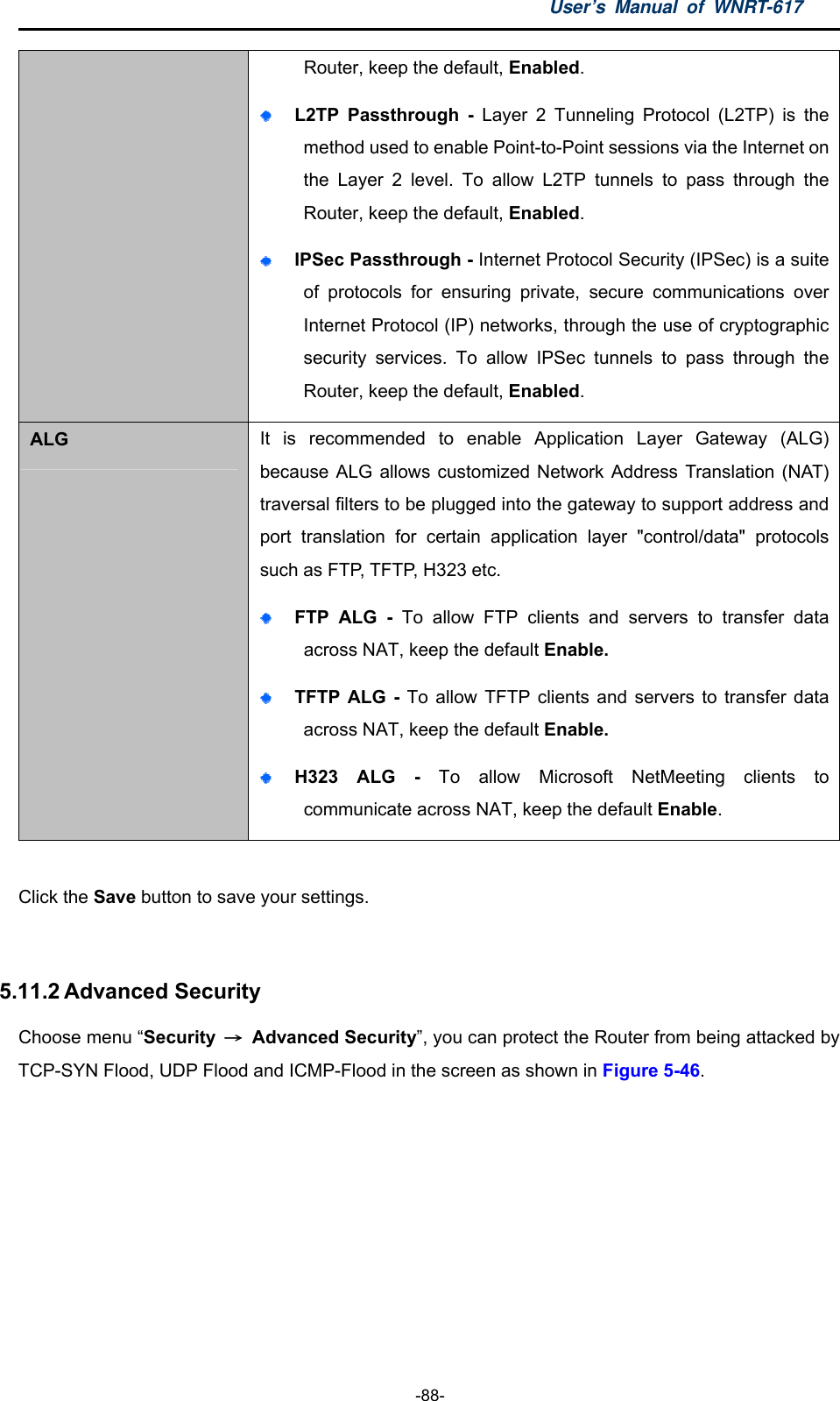 User’s Manual of WNRT-617  -88- Router, keep the default, Enabled.   L2TP Passthrough - Layer 2 Tunneling Protocol (L2TP) is the method used to enable Point-to-Point sessions via the Internet on the Layer 2 level. To allow L2TP tunnels to pass through the Router, keep the default, Enabled.  IPSec Passthrough - Internet Protocol Security (IPSec) is a suite of protocols for ensuring private, secure communications over Internet Protocol (IP) networks, through the use of cryptographic security services. To allow IPSec tunnels to pass through the Router, keep the default, Enabled. ALG  It is recommended to enable Application Layer Gateway (ALG) because ALG allows customized Network Address Translation (NAT) traversal filters to be plugged into the gateway to support address and port translation for certain application layer &quot;control/data&quot; protocols such as FTP, TFTP, H323 etc.    FTP ALG - To allow FTP clients and servers to transfer data across NAT, keep the default Enable.    TFTP ALG - To allow TFTP clients and servers to transfer data across NAT, keep the default Enable.  H323 ALG - To allow Microsoft NetMeeting clients to communicate across NAT, keep the default Enable.  Click the Save button to save your settings.  5.11.2 Advanced Security Choose menu “Security  → Advanced Security”, you can protect the Router from being attacked by TCP-SYN Flood, UDP Flood and ICMP-Flood in the screen as shown in Figure 5-46.  