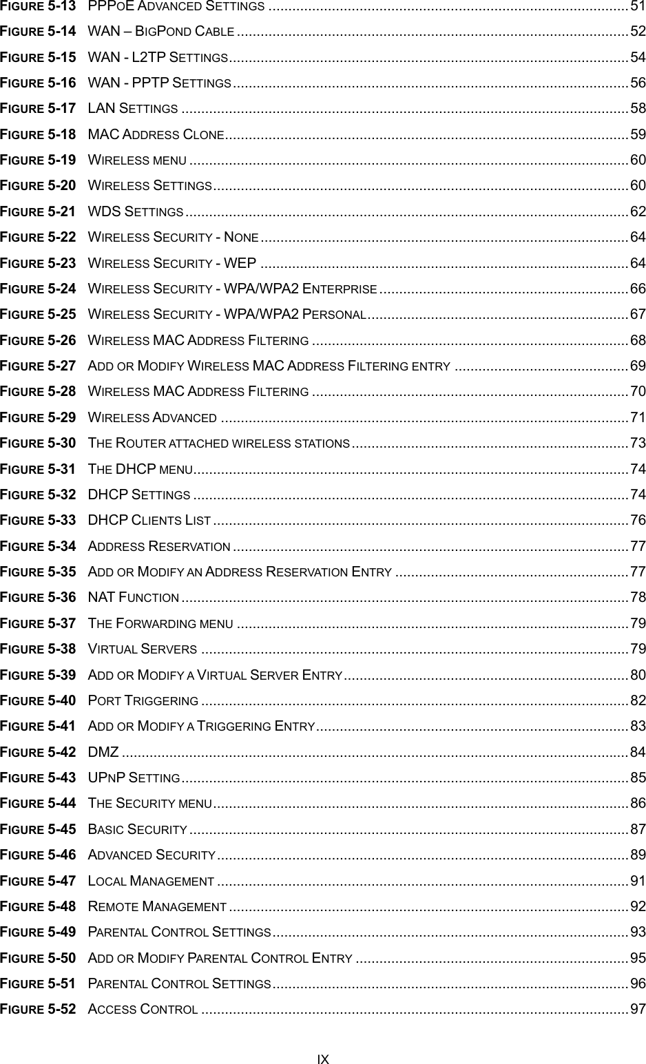  FIGURE 5-13  PPPOE ADVANCED SETTINGS ...........................................................................................51 FIGURE 5-14  WAN – BIGPOND CABLE ...................................................................................................52 FIGURE 5-15  WAN - L2TP SETTINGS.....................................................................................................54 FIGURE 5-16  WAN - PPTP SETTINGS....................................................................................................56 FIGURE 5-17  LAN SETTINGS .................................................................................................................58 FIGURE 5-18  MAC ADDRESS CLONE......................................................................................................59 FIGURE 5-19  WIRELESS MENU ...............................................................................................................60 FIGURE 5-20  WIRELESS SETTINGS.........................................................................................................60 FIGURE 5-21  WDS SETTINGS ................................................................................................................62 FIGURE 5-22  WIRELESS SECURITY - NONE.............................................................................................64 FIGURE 5-23  WIRELESS SECURITY - WEP .............................................................................................64 FIGURE 5-24  WIRELESS SECURITY - WPA/WPA2 ENTERPRISE ...............................................................66 FIGURE 5-25  WIRELESS SECURITY - WPA/WPA2 PERSONAL..................................................................67 FIGURE 5-26  WIRELESS MAC ADDRESS FILTERING ................................................................................68 FIGURE 5-27  ADD OR MODIFY WIRELESS MAC ADDRESS FILTERING ENTRY ............................................69 FIGURE 5-28  WIRELESS MAC ADDRESS FILTERING ................................................................................70 FIGURE 5-29  WIRELESS ADVANCED .......................................................................................................71 FIGURE 5-30  THE ROUTER ATTACHED WIRELESS STATIONS......................................................................73 FIGURE 5-31  THE DHCP MENU..............................................................................................................74 FIGURE 5-32  DHCP SETTINGS ..............................................................................................................74 FIGURE 5-33  DHCP CLIENTS LIST .........................................................................................................76 FIGURE 5-34  ADDRESS RESERVATION ....................................................................................................77 FIGURE 5-35  ADD OR MODIFY AN ADDRESS RESERVATION ENTRY ...........................................................77 FIGURE 5-36  NAT FUNCTION .................................................................................................................78 FIGURE 5-37  THE FORWARDING MENU ...................................................................................................79 FIGURE 5-38  VIRTUAL SERVERS ............................................................................................................79 FIGURE 5-39  ADD OR MODIFY A VIRTUAL SERVER ENTRY........................................................................80 FIGURE 5-40  PORT TRIGGERING ............................................................................................................82 FIGURE 5-41  ADD OR MODIFY A TRIGGERING ENTRY...............................................................................83 FIGURE 5-42  DMZ ................................................................................................................................84 FIGURE 5-43  UPNP SETTING.................................................................................................................85 FIGURE 5-44  THE SECURITY MENU.........................................................................................................86 FIGURE 5-45  BASIC SECURITY ...............................................................................................................87 FIGURE 5-46  ADVANCED SECURITY........................................................................................................89 FIGURE 5-47  LOCAL MANAGEMENT ........................................................................................................91 FIGURE 5-48  REMOTE MANAGEMENT .....................................................................................................92 FIGURE 5-49  PARENTAL CONTROL SETTINGS..........................................................................................93 FIGURE 5-50  ADD OR MODIFY PARENTAL CONTROL ENTRY .....................................................................95 FIGURE 5-51  PARENTAL CONTROL SETTINGS..........................................................................................96 FIGURE 5-52  ACCESS CONTROL ............................................................................................................97 IX 