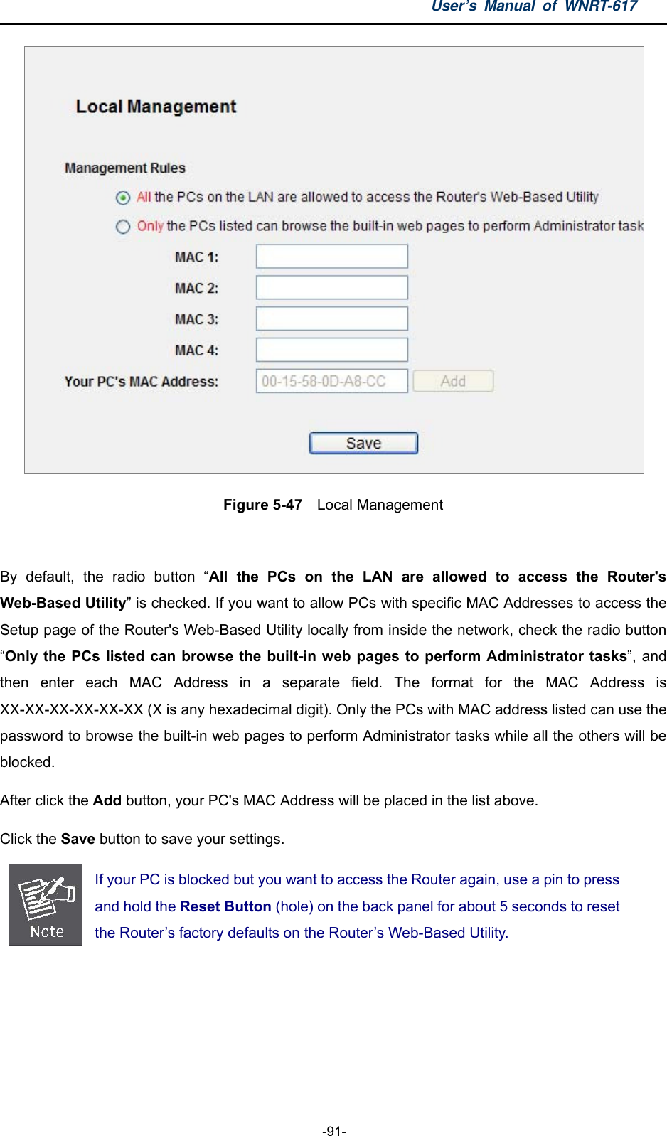 User’s Manual of WNRT-617  -91-  Figure 5-47  Local Management  By default, the radio button “All the PCs on the LAN are allowed to access the Router&apos;s Web-Based Utility” is checked. If you want to allow PCs with specific MAC Addresses to access the Setup page of the Router&apos;s Web-Based Utility locally from inside the network, check the radio button “Only the PCs listed can browse the built-in web pages to perform Administrator tasks”, and then enter each MAC Address in a separate field. The format for the MAC Address is XX-XX-XX-XX-XX-XX (X is any hexadecimal digit). Only the PCs with MAC address listed can use the password to browse the built-in web pages to perform Administrator tasks while all the others will be blocked.  After click the Add button, your PC&apos;s MAC Address will be placed in the list above. Click the Save button to save your settings.    If your PC is blocked but you want to access the Router again, use a pin to press and hold the Reset Button (hole) on the back panel for about 5 seconds to reset the Router’s factory defaults on the Router’s Web-Based Utility.   